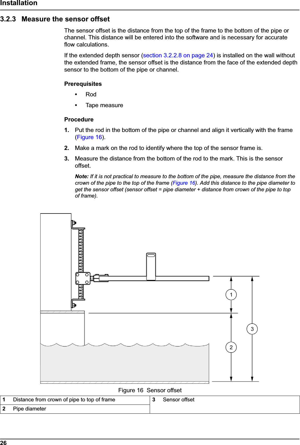 26Installation3.2.3 Measure the sensor offsetThe sensor offset is the distance from the top of the frame to the bottom of the pipe or channel. This distance will be entered into the software and is necessary for accurate flow calculations. If the extended depth sensor (section 3.2.2.8 on page 24) is installed on the wall without the extended frame, the sensor offset is the distance from the face of the extended depth sensor to the bottom of the pipe or channel.Prerequisites•Rod•Tape measureProcedure1. Put the rod in the bottom of the pipe or channel and align it vertically with the frame (Figure 16).2. Make a mark on the rod to identify where the top of the sensor frame is.3. Measure the distance from the bottom of the rod to the mark. This is the sensor offset.Note: If it is not practical to measure to the bottom of the pipe, measure the distance from the crown of the pipe to the top of the frame (Figure 16). Add this distance to the pipe diameter to get the sensor offset (sensor offset = pipe diameter + distance from crown of the pipe to top of frame).Figure 16  Sensor offset1Distance from crown of pipe to top of frame 3Sensor offset 2Pipe diameter