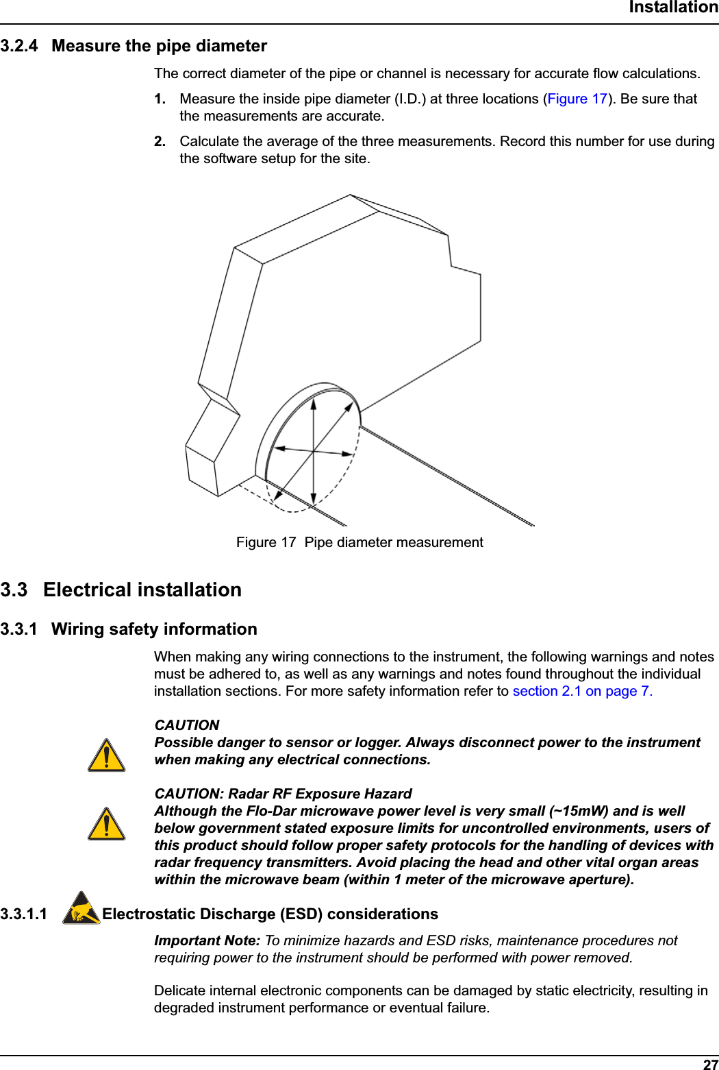 27Installation3.2.4 Measure the pipe diameterThe correct diameter of the pipe or channel is necessary for accurate flow calculations. 1. Measure the inside pipe diameter (I.D.) at three locations (Figure 17). Be sure that the measurements are accurate.2. Calculate the average of the three measurements. Record this number for use during the software setup for the site.3.3 Electrical installation3.3.1 Wiring safety informationWhen making any wiring connections to the instrument, the following warnings and notes must be adhered to, as well as any warnings and notes found throughout the individual installation sections. For more safety information refer to section 2.1 on page 7. CAUTIONPossible danger to sensor or logger. Always disconnect power to the instrument when making any electrical connections.CAUTION: Radar RF Exposure HazardAlthough the Flo-Dar microwave power level is very small (~15mW) and is well below government stated exposure limits for uncontrolled environments, users of this product should follow proper safety protocols for the handling of devices with radar frequency transmitters. Avoid placing the head and other vital organ areas within the microwave beam (within 1 meter of the microwave aperture).3.3.1.1 Electrostatic Discharge (ESD) considerationsImportant Note: To minimize hazards and ESD risks, maintenance procedures not requiring power to the instrument should be performed with power removed.Delicate internal electronic components can be damaged by static electricity, resulting in degraded instrument performance or eventual failure.Figure 17  Pipe diameter measurement