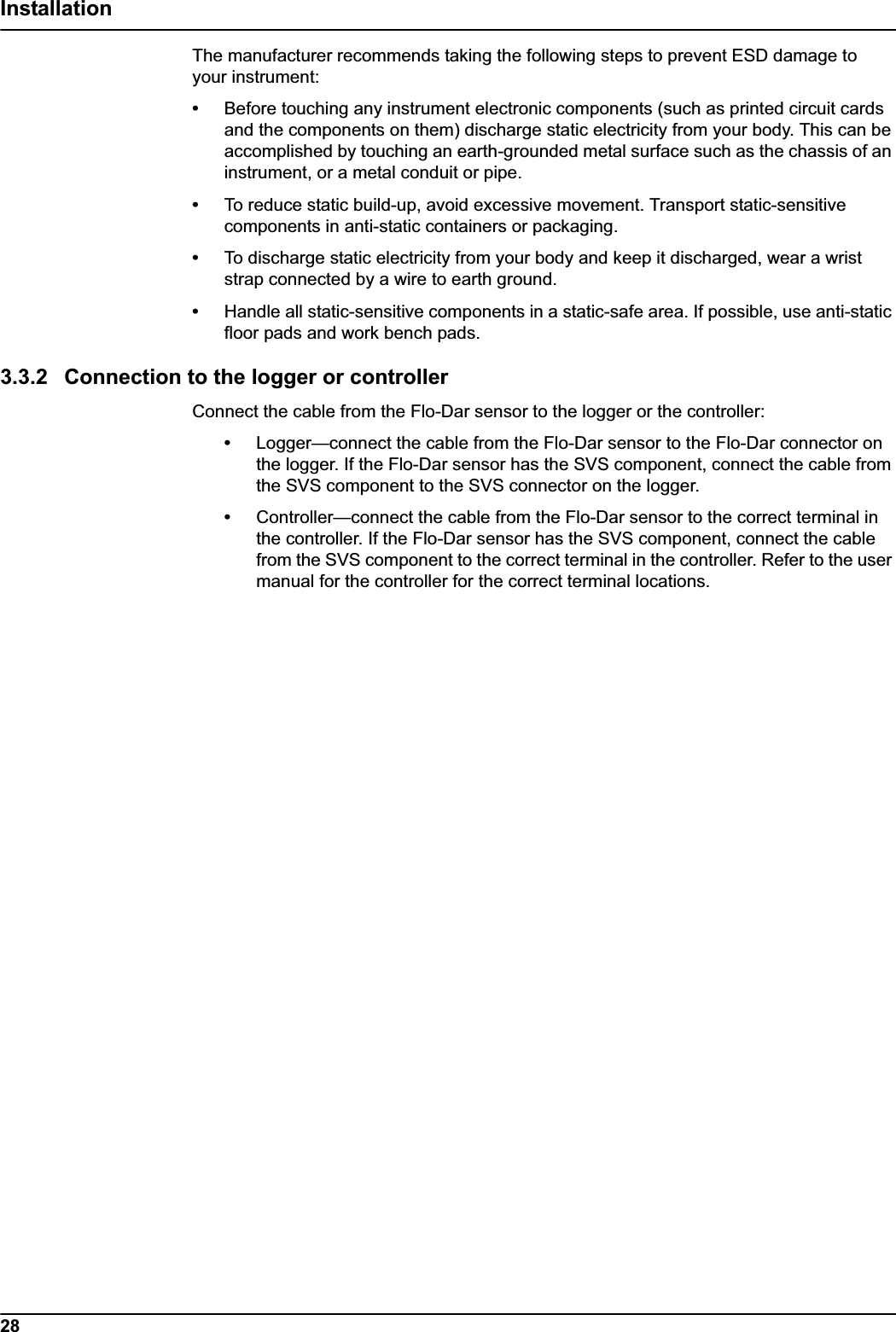 28InstallationThe manufacturer recommends taking the following steps to prevent ESD damage to your instrument:•Before touching any instrument electronic components (such as printed circuit cards and the components on them) discharge static electricity from your body. This can be accomplished by touching an earth-grounded metal surface such as the chassis of an instrument, or a metal conduit or pipe.•To reduce static build-up, avoid excessive movement. Transport static-sensitive components in anti-static containers or packaging.•To discharge static electricity from your body and keep it discharged, wear a wrist strap connected by a wire to earth ground.•Handle all static-sensitive components in a static-safe area. If possible, use anti-static floor pads and work bench pads.3.3.2 Connection to the logger or controllerConnect the cable from the Flo-Dar sensor to the logger or the controller:•Logger—connect the cable from the Flo-Dar sensor to the Flo-Dar connector on the logger. If the Flo-Dar sensor has the SVS component, connect the cable from the SVS component to the SVS connector on the logger.•Controller—connect the cable from the Flo-Dar sensor to the correct terminal in the controller. If the Flo-Dar sensor has the SVS component, connect the cable from the SVS component to the correct terminal in the controller. Refer to the user manual for the controller for the correct terminal locations.