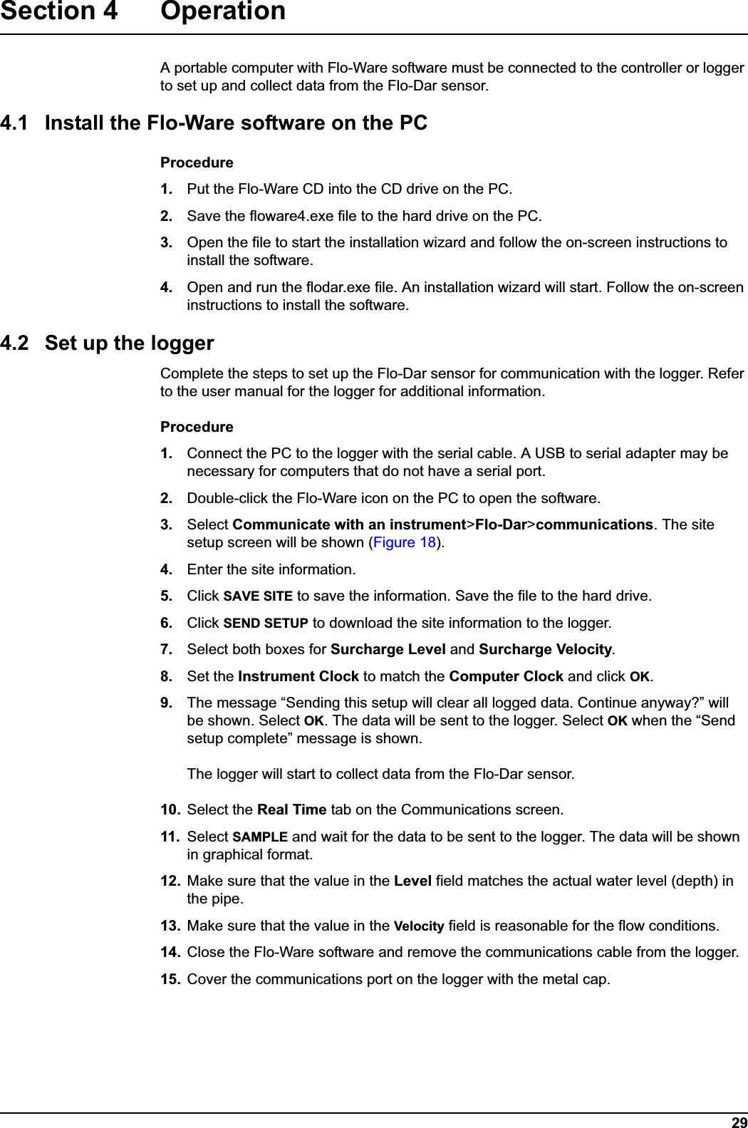 29Section 4 OperationA portable computer with Flo-Ware software must be connected to the controller or logger to set up and collect data from the Flo-Dar sensor. 4.1 Install the Flo-Ware software on the PCProcedure1. Put the Flo-Ware CD into the CD drive on the PC.2. Save the floware4.exe file to the hard drive on the PC.3. Open the file to start the installation wizard and follow the on-screen instructions to install the software.4. Open and run the flodar.exe file. An installation wizard will start. Follow the on-screeninstructions to install the software.4.2 Set up the loggerComplete the steps to set up the Flo-Dar sensor for communication with the logger. Refer to the user manual for the logger for additional information.Procedure1. Connect the PC to the logger with the serial cable. A USB to serial adapter may be necessary for computers that do not have a serial port.2. Double-click the Flo-Ware icon on the PC to open the software.3. Select Communicate with an instrument&gt;Flo-Dar&gt;communications. The site setup screen will be shown (Figure 18).4. Enter the site information.5. Click SAVE SITE to save the information. Save the file to the hard drive.6. Click SEND SETUP to download the site information to the logger. 7. Select both boxes for Surcharge Level and Surcharge Velocity.8. Set the Instrument Clock to match the Computer Clock and click OK.9. The message “Sending this setup will clear all logged data. Continue anyway?” will be shown. Select OK. The data will be sent to the logger. Select OK when the “Send setup complete” message is shown.The logger will start to collect data from the Flo-Dar sensor.10. Select the Real Time tab on the Communications screen. 11. Select SAMPLE and wait for the data to be sent to the logger. The data will be shown in graphical format.12. Make sure that the value in the Level field matches the actual water level (depth) in the pipe.13. Make sure that the value in the Velocity field is reasonable for the flow conditions.14. Close the Flo-Ware software and remove the communications cable from the logger.15. Cover the communications port on the logger with the metal cap.