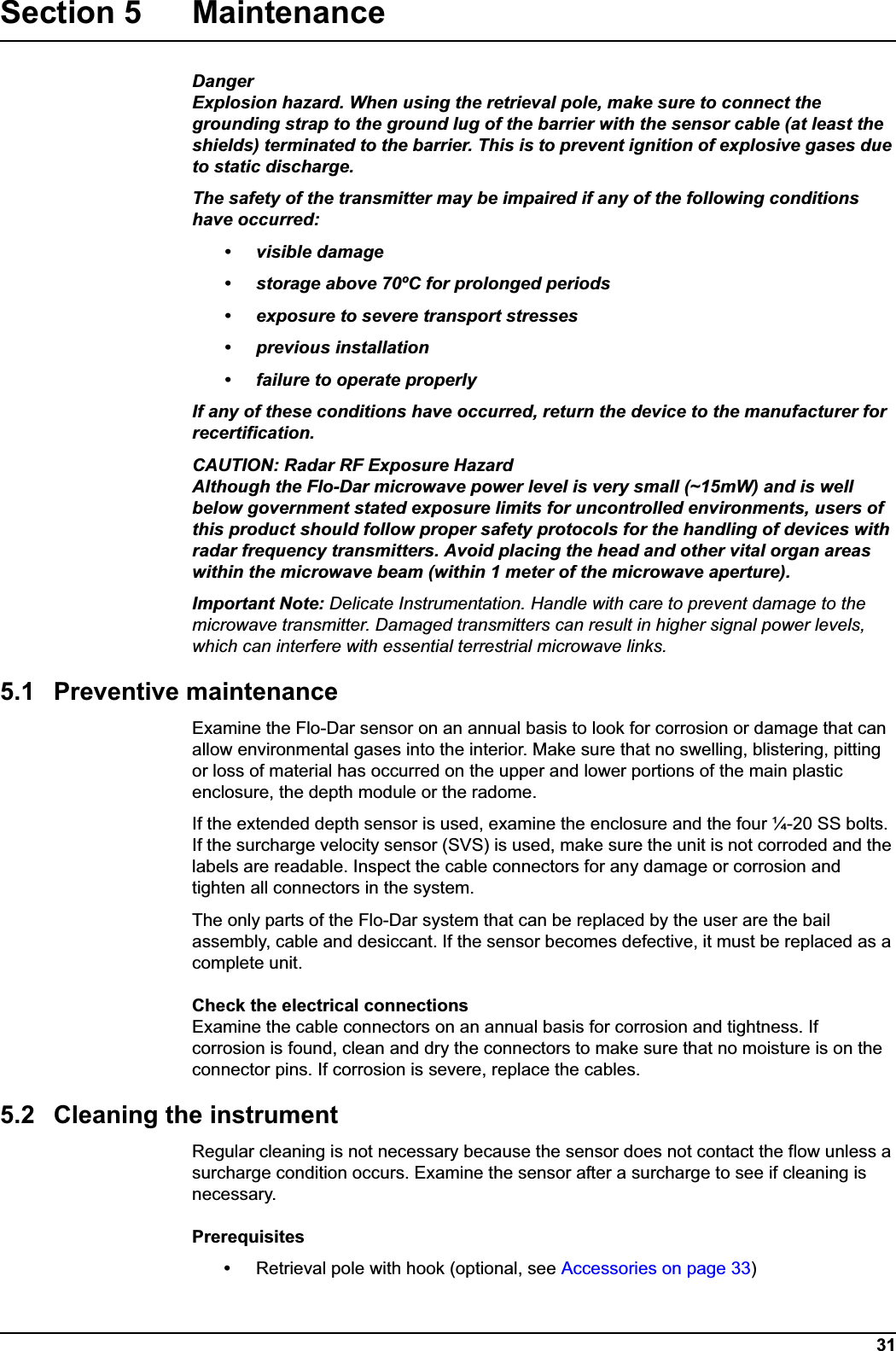 31Section 5 MaintenanceDangerExplosion hazard. When using the retrieval pole, make sure to connect the grounding strap to the ground lug of the barrier with the sensor cable (at least the shields) terminated to the barrier. This is to prevent ignition of explosive gases due to static discharge.The safety of the transmitter may be impaired if any of the following conditions have occurred:• visible damage• storage above 70ºC for prolonged periods• exposure to severe transport stresses• previous installation• failure to operate properlyIf any of these conditions have occurred, return the device to the manufacturer for recertification.CAUTION: Radar RF Exposure HazardAlthough the Flo-Dar microwave power level is very small (~15mW) and is well below government stated exposure limits for uncontrolled environments, users of this product should follow proper safety protocols for the handling of devices with radar frequency transmitters. Avoid placing the head and other vital organ areas within the microwave beam (within 1 meter of the microwave aperture).Important Note: Delicate Instrumentation. Handle with care to prevent damage to the microwave transmitter. Damaged transmitters can result in higher signal power levels, which can interfere with essential terrestrial microwave links.5.1 Preventive maintenanceExamine the Flo-Dar sensor on an annual basis to look for corrosion or damage that can allow environmental gases into the interior. Make sure that no swelling, blistering, pitting or loss of material has occurred on the upper and lower portions of the main plastic enclosure, the depth module or the radome. If the extended depth sensor is used, examine the enclosure and the four ¼-20 SS bolts. If the surcharge velocity sensor (SVS) is used, make sure the unit is not corroded and the labels are readable. Inspect the cable connectors for any damage or corrosion and tighten all connectors in the system. The only parts of the Flo-Dar system that can be replaced by the user are the bail assembly, cable and desiccant. If the sensor becomes defective, it must be replaced as a complete unit.Check the electrical connectionsExamine the cable connectors on an annual basis for corrosion and tightness. If corrosion is found, clean and dry the connectors to make sure that no moisture is on the connector pins. If corrosion is severe, replace the cables. 5.2 Cleaning the instrumentRegular cleaning is not necessary because the sensor does not contact the flow unless a surcharge condition occurs. Examine the sensor after a surcharge to see if cleaning is necessary. Prerequisites•Retrieval pole with hook (optional, see Accessories on page 33)