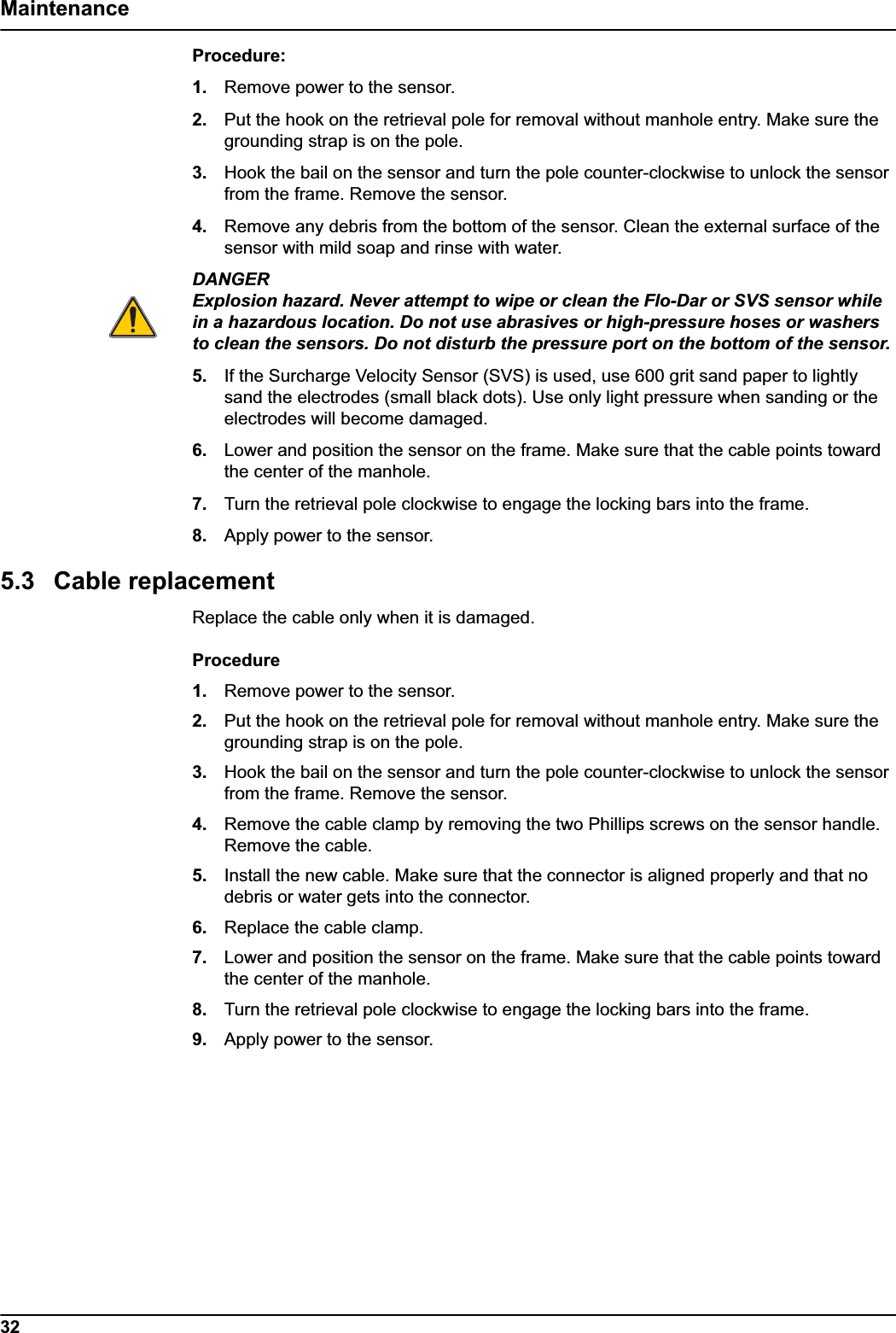 32MaintenanceProcedure:1. Remove power to the sensor.2. Put the hook on the retrieval pole for removal without manhole entry. Make sure the grounding strap is on the pole.3. Hook the bail on the sensor and turn the pole counter-clockwise to unlock the sensor from the frame. Remove the sensor. 4. Remove any debris from the bottom of the sensor. Clean the external surface of the sensor with mild soap and rinse with water. DANGERExplosion hazard. Never attempt to wipe or clean the Flo-Dar or SVS sensor while in a hazardous location. Do not use abrasives or high-pressure hoses or washers to clean the sensors. Do not disturb the pressure port on the bottom of the sensor.5. If the Surcharge Velocity Sensor (SVS) is used, use 600 grit sand paper to lightly sand the electrodes (small black dots). Use only light pressure when sanding or the electrodes will become damaged.6. Lower and position the sensor on the frame. Make sure that the cable points toward the center of the manhole. 7. Turn the retrieval pole clockwise to engage the locking bars into the frame. 8. Apply power to the sensor. 5.3 Cable replacementReplace the cable only when it is damaged.Procedure1. Remove power to the sensor.2. Put the hook on the retrieval pole for removal without manhole entry. Make sure the grounding strap is on the pole.3. Hook the bail on the sensor and turn the pole counter-clockwise to unlock the sensor from the frame. Remove the sensor. 4. Remove the cable clamp by removing the two Phillips screws on the sensor handle. Remove the cable. 5. Install the new cable. Make sure that the connector is aligned properly and that no debris or water gets into the connector. 6. Replace the cable clamp.7. Lower and position the sensor on the frame. Make sure that the cable points toward the center of the manhole. 8. Turn the retrieval pole clockwise to engage the locking bars into the frame. 9. Apply power to the sensor. 