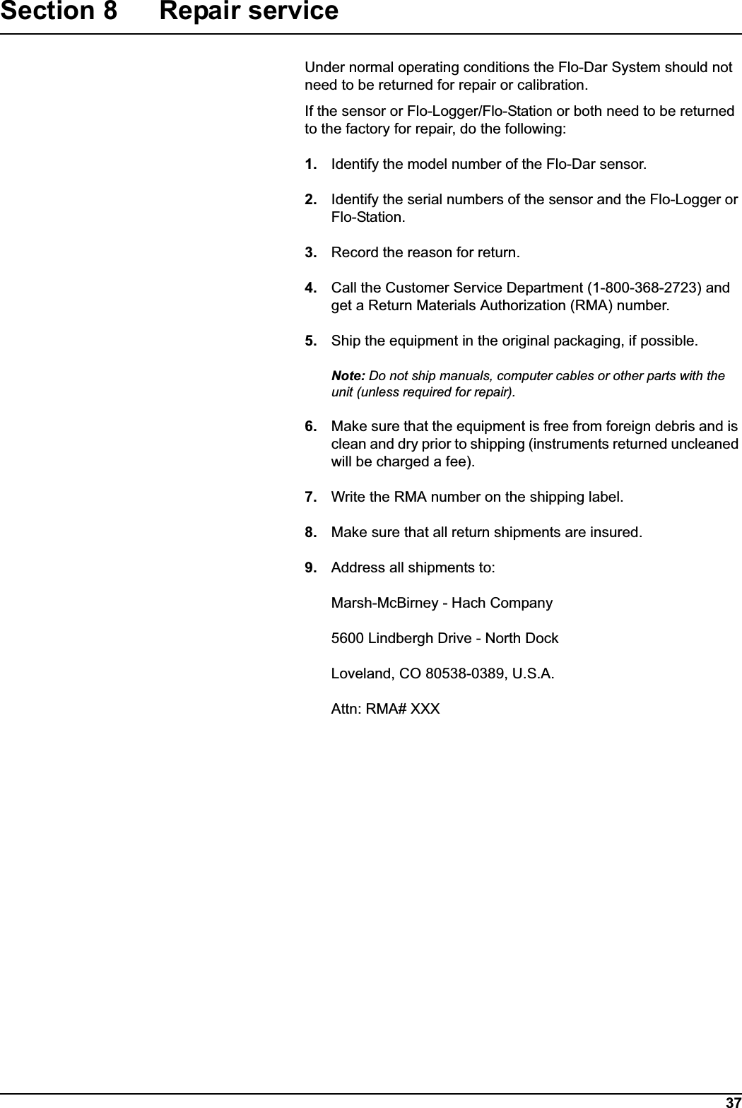37Section 8 Repair serviceUnder normal operating conditions the Flo-Dar System should not need to be returned for repair or calibration.If the sensor or Flo-Logger/Flo-Station or both need to be returned to the factory for repair, do the following:1. Identify the model number of the Flo-Dar sensor.2. Identify the serial numbers of the sensor and the Flo-Logger or Flo-Station.3. Record the reason for return.4. Call the Customer Service Department (1-800-368-2723) and get a Return Materials Authorization (RMA) number.5. Ship the equipment in the original packaging, if possible.Note: Do not ship manuals, computer cables or other parts with the unit (unless required for repair).6. Make sure that the equipment is free from foreign debris and is clean and dry prior to shipping (instruments returned uncleaned will be charged a fee).7. Write the RMA number on the shipping label.8. Make sure that all return shipments are insured.9. Address all shipments to:Marsh-McBirney - Hach Company5600 Lindbergh Drive - North DockLoveland, CO 80538-0389, U.S.A.Attn: RMA# XXX