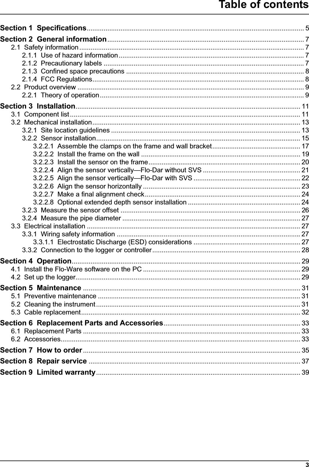 3Table of contentsSection 1 Specifications.................................................................................................................... 5Section 2 General information......................................................................................................... 72.1 Safety information ........................................................................................................................ 72.1.1 Use of hazard information................................................................................................... 72.1.2 Precautionary labels ........................................................................................................... 72.1.3 Confined space precautions ............................................................................................... 82.1.4 FCC Regulations................................................................................................................. 82.2 Product overview ......................................................................................................................... 92.2.1 Theory of operation............................................................................................................. 9Section 3 Installation........................................................................................................................ 113.1 Component list ........................................................................................................................... 113.2 Mechanical installation............................................................................................................... 133.2.1 Site location guidelines ..................................................................................................... 133.2.2 Sensor installation............................................................................................................. 153.2.2.1 Assemble the clamps on the frame and wall bracket............................................... 173.2.2.2 Install the frame on the wall ..................................................................................... 193.2.2.3 Install the sensor on the frame................................................................................. 203.2.2.4 Align the sensor vertically—Flo-Dar without SVS .................................................... 213.2.2.5 Align the sensor vertically—Flo-Dar with SVS ......................................................... 223.2.2.6 Align the sensor horizontally .................................................................................... 233.2.2.7 Make a final alignment check................................................................................... 243.2.2.8 Optional extended depth sensor installation ............................................................ 243.2.3 Measure the sensor offset ................................................................................................ 263.2.4 Measure the pipe diameter ............................................................................................... 273.3 Electrical installation .................................................................................................................. 273.3.1 Wiring safety information ..................................................................................................273.3.1.1 Electrostatic Discharge (ESD) considerations ......................................................... 273.3.2 Connection to the logger or controller............................................................................... 28Section 4 Operation.......................................................................................................................... 294.1 Install the Flo-Ware software on the PC .................................................................................... 294.2 Set up the logger........................................................................................................................ 29Section 5 Maintenance .................................................................................................................... 315.1 Preventive maintenance ............................................................................................................ 315.2 Cleaning the instrument............................................................................................................. 315.3 Cable replacement..................................................................................................................... 32Section 6 Replacement Parts and Accessories......................................................................... 336.1 Replacement Parts .................................................................................................................... 336.2 Accessories................................................................................................................................ 33Section 7 How to order .................................................................................................................... 35Section 8 Repair service ................................................................................................................. 37Section 9 Limited warranty............................................................................................................. 39