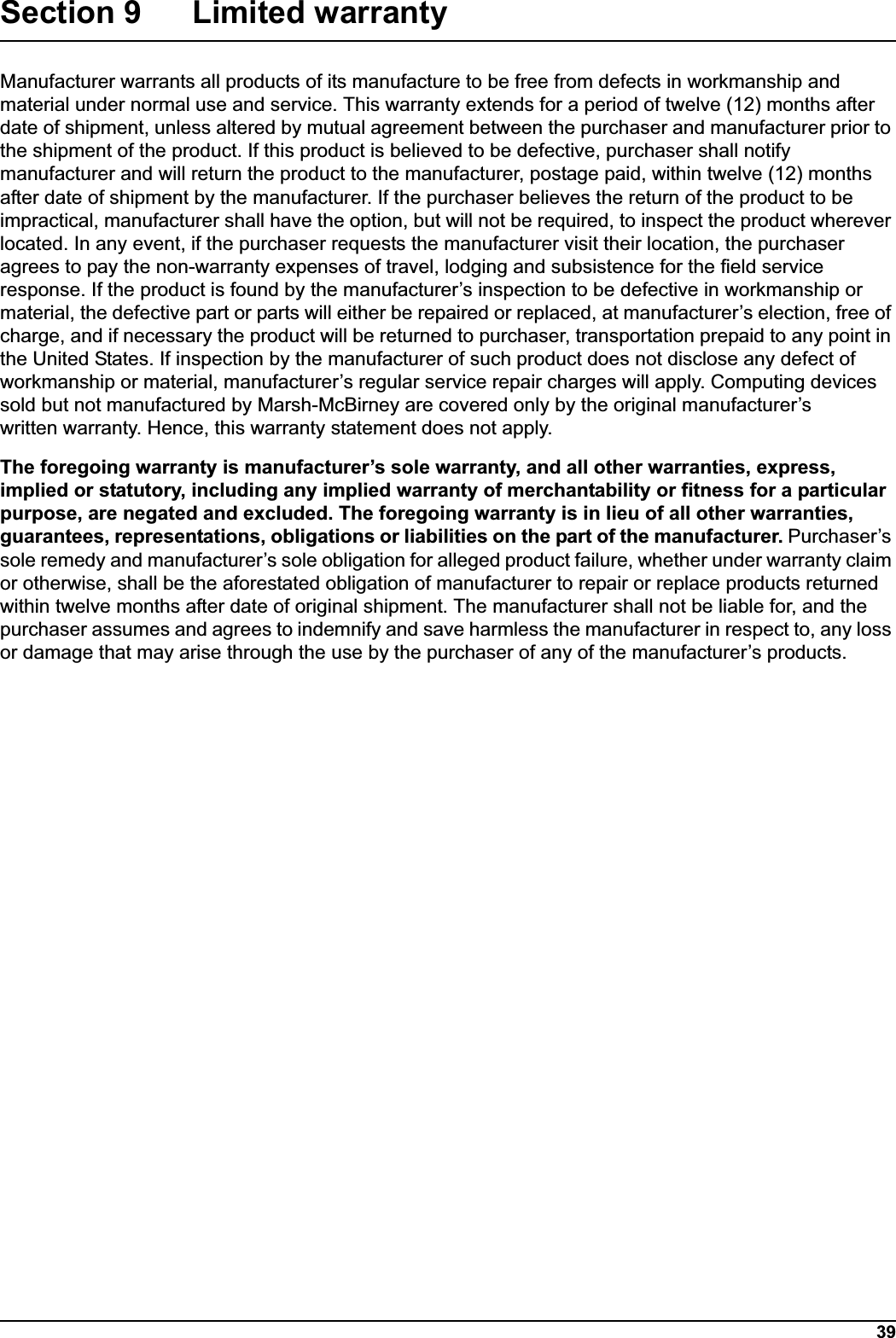 39Section 9 Limited warrantyManufacturer warrants all products of its manufacture to be free from defects in workmanship and material under normal use and service. This warranty extends for a period of twelve (12) months after date of shipment, unless altered by mutual agreement between the purchaser and manufacturer prior to the shipment of the product. If this product is believed to be defective, purchaser shall notify manufacturer and will return the product to the manufacturer, postage paid, within twelve (12) months after date of shipment by the manufacturer. If the purchaser believes the return of the product to be impractical, manufacturer shall have the option, but will not be required, to inspect the product wherever located. In any event, if the purchaser requests the manufacturer visit their location, the purchaser agrees to pay the non-warranty expenses of travel, lodging and subsistence for the field service response. If the product is found by the manufacturer’s inspection to be defective in workmanship or material, the defective part or parts will either be repaired or replaced, at manufacturer’s election, free of charge, and if necessary the product will be returned to purchaser, transportation prepaid to any point in the United States. If inspection by the manufacturer of such product does not disclose any defect of workmanship or material, manufacturer’s regular service repair charges will apply. Computing devices sold but not manufactured by Marsh-McBirney are covered only by the original manufacturer’s written warranty. Hence, this warranty statement does not apply.The foregoing warranty is manufacturer’s sole warranty, and all other warranties, express, implied or statutory, including any implied warranty of merchantability or fitness for a particular purpose, are negated and excluded. The foregoing warranty is in lieu of all other warranties, guarantees, representations, obligations or liabilities on the part of the manufacturer. Purchaser’s sole remedy and manufacturer’s sole obligation for alleged product failure, whether under warranty claim or otherwise, shall be the aforestated obligation of manufacturer to repair or replace products returned within twelve months after date of original shipment. The manufacturer shall not be liable for, and the purchaser assumes and agrees to indemnify and save harmless the manufacturer in respect to, any loss or damage that may arise through the use by the purchaser of any of the manufacturer’s products.