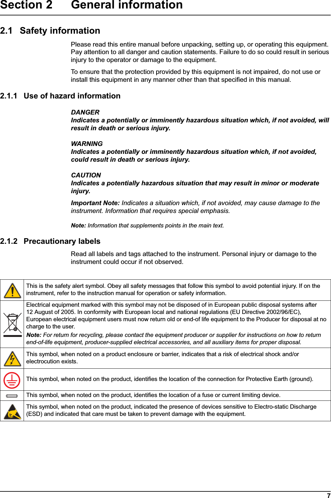 7Section 2 General information2.1 Safety informationPlease read this entire manual before unpacking, setting up, or operating this equipment. Pay attention to all danger and caution statements. Failure to do so could result in serious injury to the operator or damage to the equipment. To ensure that the protection provided by this equipment is not impaired, do not use or install this equipment in any manner other than that specified in this manual. 2.1.1 Use of hazard informationDANGERIndicates a potentially or imminently hazardous situation which, if not avoided, will result in death or serious injury.WARNINGIndicates a potentially or imminently hazardous situation which, if not avoided, could result in death or serious injury.CAUTIONIndicates a potentially hazardous situation that may result in minor or moderate injury.Important Note: Indicates a situation which, if not avoided, may cause damage to the instrument. Information that requires special emphasis.Note: Information that supplements points in the main text.2.1.2 Precautionary labelsRead all labels and tags attached to the instrument. Personal injury or damage to the instrument could occur if not observed. This is the safety alert symbol. Obey all safety messages that follow this symbol to avoid potential injury. If on the instrument, refer to the instruction manual for operation or safety information.Electrical equipment marked with this symbol may not be disposed of in European public disposal systems after 12 August of 2005. In conformity with European local and national regulations (EU Directive 2002/96/EC), European electrical equipment users must now return old or end-of life equipment to the Producer for disposal at no charge to the user. Note: For return for recycling, please contact the equipment producer or supplier for instructions on how to return end-of-life equipment, producer-supplied electrical accessories, and all auxiliary items for proper disposal.This symbol, when noted on a product enclosure or barrier, indicates that a risk of electrical shock and/or electrocution exists.This symbol, when noted on the product, identifies the location of the connection for Protective Earth (ground).This symbol, when noted on the product, identifies the location of a fuse or current limiting device. This symbol, when noted on the product, indicated the presence of devices sensitive to Electro-static Discharge (ESD) and indicated that care must be taken to prevent damage with the equipment. 