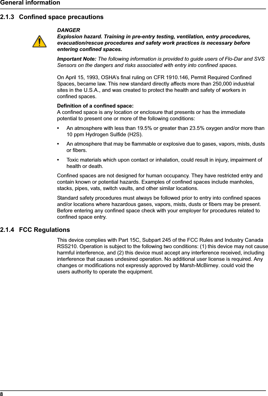 8General information2.1.3 Confined space precautionsDANGERExplosion hazard. Training in pre-entry testing, ventilation, entry procedures, evacuation/rescue procedures and safety work practices is necessary before entering confined spaces.Important Note: The following information is provided to guide users of Flo-Dar and SVS Sensors on the dangers and risks associated with entry into confined spaces.On April 15, 1993, OSHA’s final ruling on CFR 1910.146, Permit Required Confined Spaces, became law. This new standard directly affects more than 250,000 industrial sites in the U.S.A., and was created to protect the health and safety of workers in confined spaces.Definition of a confined space:A confined space is any location or enclosure that presents or has the immediate potential to present one or more of the following conditions:•An atmosphere with less than 19.5% or greater than 23.5% oxygen and/or more than 10 ppm Hydrogen Sulfide (H2S).•An atmosphere that may be flammable or explosive due to gases, vapors, mists, dusts or fibers.•Toxic materials which upon contact or inhalation, could result in injury, impairment of health or death.Confined spaces are not designed for human occupancy. They have restricted entry and contain known or potential hazards. Examples of confined spaces include manholes, stacks, pipes, vats, switch vaults, and other similar locations.Standard safety procedures must always be followed prior to entry into confined spaces and/or locations where hazardous gases, vapors, mists, dusts or fibers may be present. Before entering any confined space check with your employer for procedures related to confined space entry.2.1.4 FCC RegulationsThis device complies with Part 15C, Subpart 245 of the FCC Rules and Industry Canada RSS210. Operation is subject to the following two conditions: (1) this device may not cause harmful interference, and (2) this device must accept any interference received, including interference that causes undesired operation. No additional user license is required. Any changes or modifications not expressly approved by Marsh-McBirney. could void the users authority to operate the equipment.