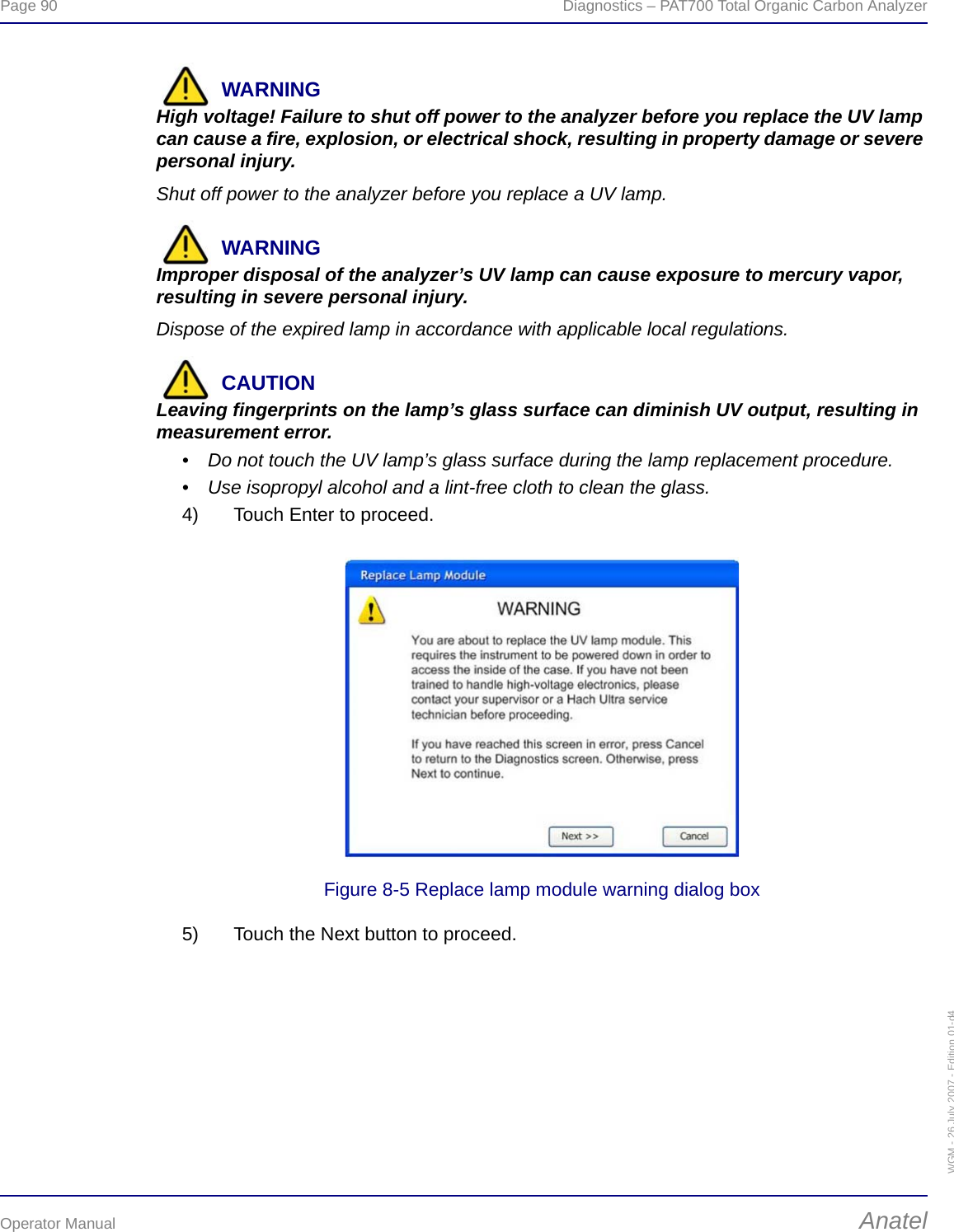 Page 90  Diagnostics – PAT700 Total Organic Carbon AnalyzerOperator Manual AnatelWGM - 26 July 2007 - Edition 01-d4WARNINGHigh voltage! Failure to shut off power to the analyzer before you replace the UV lamp can cause a fire, explosion, or electrical shock, resulting in property damage or severe personal injury.Shut off power to the analyzer before you replace a UV lamp.WARNINGImproper disposal of the analyzer’s UV lamp can cause exposure to mercury vapor, resulting in severe personal injury.Dispose of the expired lamp in accordance with applicable local regulations.CAUTIONLeaving fingerprints on the lamp’s glass surface can diminish UV output, resulting in measurement error. • Do not touch the UV lamp’s glass surface during the lamp replacement procedure.• Use isopropyl alcohol and a lint-free cloth to clean the glass.4) Touch Enter to proceed.Figure 8-5 Replace lamp module warning dialog box5) Touch the Next button to proceed.