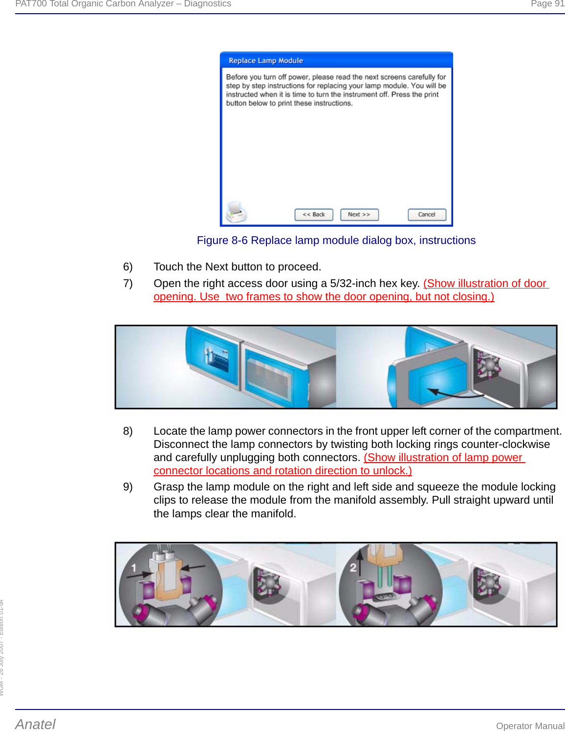 WGM - 26 July 2007 - Edition 01-d4PAT700 Total Organic Carbon Analyzer – Diagnostics  Page 91Anatel Operator ManualFigure 8-6 Replace lamp module dialog box, instructions6) Touch the Next button to proceed.7) Open the right access door using a 5/32-inch hex key. (Show illustration of door opening. Use  two frames to show the door opening, but not closing.) 8) Locate the lamp power connectors in the front upper left corner of the compartment. Disconnect the lamp connectors by twisting both locking rings counter-clockwise and carefully unplugging both connectors. (Show illustration of lamp power connector locations and rotation direction to unlock.)9) Grasp the lamp module on the right and left side and squeeze the module locking clips to release the module from the manifold assembly. Pull straight upward until the lamps clear the manifold.