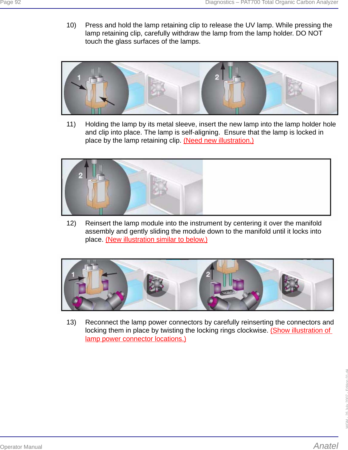 Page 92  Diagnostics – PAT700 Total Organic Carbon AnalyzerOperator Manual AnatelWGM - 26 July 2007 - Edition 01-d410) Press and hold the lamp retaining clip to release the UV lamp. While pressing the lamp retaining clip, carefully withdraw the lamp from the lamp holder. DO NOT touch the glass surfaces of the lamps.11) Holding the lamp by its metal sleeve, insert the new lamp into the lamp holder hole and clip into place. The lamp is self-aligning.  Ensure that the lamp is locked in place by the lamp retaining clip. (Need new illustration.)12) Reinsert the lamp module into the instrument by centering it over the manifold assembly and gently sliding the module down to the manifold until it locks into place. (New illustration similar to below.) 13) Reconnect the lamp power connectors by carefully reinserting the connectors and locking them in place by twisting the locking rings clockwise. (Show illustration of lamp power connector locations.)