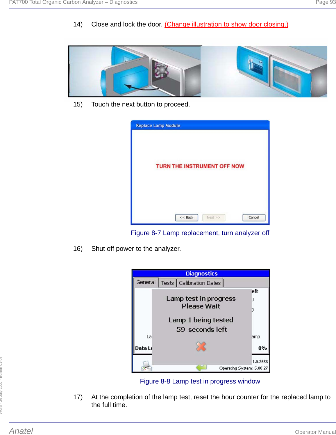 WGM - 26 July 2007 - Edition 01-d4PAT700 Total Organic Carbon Analyzer – Diagnostics  Page 93Anatel Operator Manual14) Close and lock the door. (Change illustration to show door closing.)15) Touch the next button to proceed.Figure 8-7 Lamp replacement, turn analyzer off16) Shut off power to the analyzer.Figure 8-8 Lamp test in progress window17) At the completion of the lamp test, reset the hour counter for the replaced lamp to the full time.