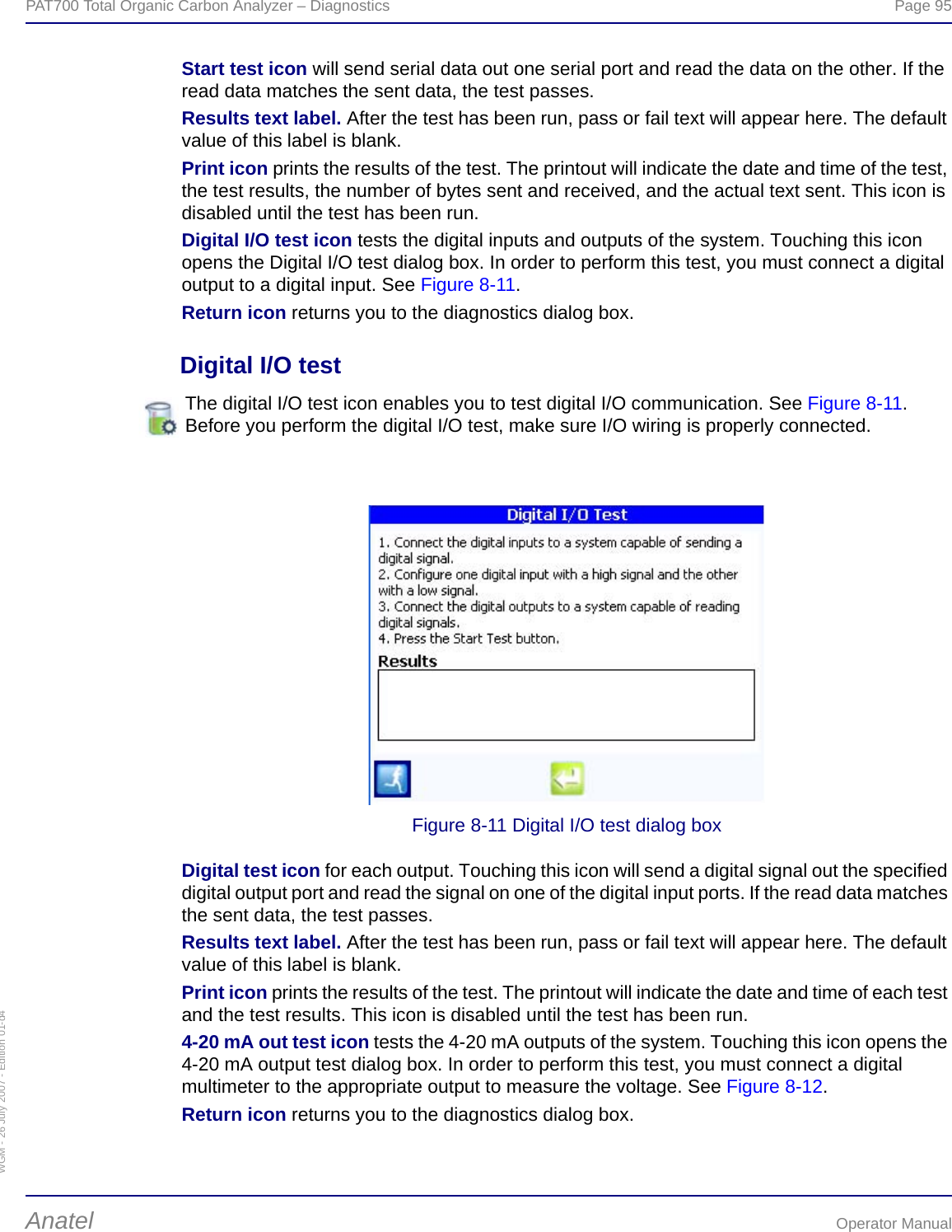 WGM - 26 July 2007 - Edition 01-d4PAT700 Total Organic Carbon Analyzer – Diagnostics  Page 95Anatel Operator ManualStart test icon will send serial data out one serial port and read the data on the other. If the read data matches the sent data, the test passes.Results text label. After the test has been run, pass or fail text will appear here. The default value of this label is blank.Print icon prints the results of the test. The printout will indicate the date and time of the test, the test results, the number of bytes sent and received, and the actual text sent. This icon is disabled until the test has been run.Digital I/O test icon tests the digital inputs and outputs of the system. Touching this icon opens the Digital I/O test dialog box. In order to perform this test, you must connect a digital output to a digital input. See Figure 8-11.Return icon returns you to the diagnostics dialog box.Digital I/O testFigure 8-11 Digital I/O test dialog boxDigital test icon for each output. Touching this icon will send a digital signal out the specified digital output port and read the signal on one of the digital input ports. If the read data matches the sent data, the test passes.Results text label. After the test has been run, pass or fail text will appear here. The default value of this label is blank.Print icon prints the results of the test. The printout will indicate the date and time of each test and the test results. This icon is disabled until the test has been run.4-20 mA out test icon tests the 4-20 mA outputs of the system. Touching this icon opens the 4-20 mA output test dialog box. In order to perform this test, you must connect a digital multimeter to the appropriate output to measure the voltage. See Figure 8-12.Return icon returns you to the diagnostics dialog box.The digital I/O test icon enables you to test digital I/O communication. See Figure 8-11. Before you perform the digital I/O test, make sure I/O wiring is properly connected.