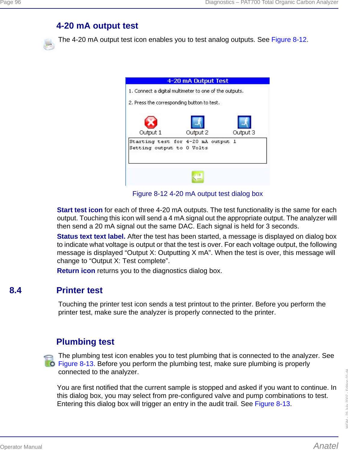 Page 96  Diagnostics – PAT700 Total Organic Carbon AnalyzerOperator Manual AnatelWGM - 26 July 2007 - Edition 01-d44-20 mA output testFigure 8-12 4-20 mA output test dialog boxStart test icon for each of three 4-20 mA outputs. The test functionality is the same for each output. Touching this icon will send a 4 mA signal out the appropriate output. The analyzer will then send a 20 mA signal out the same DAC. Each signal is held for 3 seconds. Status text text label. After the test has been started, a message is displayed on dialog box to indicate what voltage is output or that the test is over. For each voltage output, the following message is displayed “Output X: Outputting X mA”. When the test is over, this message will change to “Output X: Test complete”.Return icon returns you to the diagnostics dialog box.8.4 Printer testPlumbing testYou are first notified that the current sample is stopped and asked if you want to continue. In this dialog box, you may select from pre-configured valve and pump combinations to test. Entering this dialog box will trigger an entry in the audit trail. See Figure 8-13.The 4-20 mA output test icon enables you to test analog outputs. See Figure 8-12. Touching the printer test icon sends a test printout to the printer. Before you perform the printer test, make sure the analyzer is properly connected to the printer.The plumbing test icon enables you to test plumbing that is connected to the analyzer. See Figure 8-13. Before you perform the plumbing test, make sure plumbing is properly connected to the analyzer.