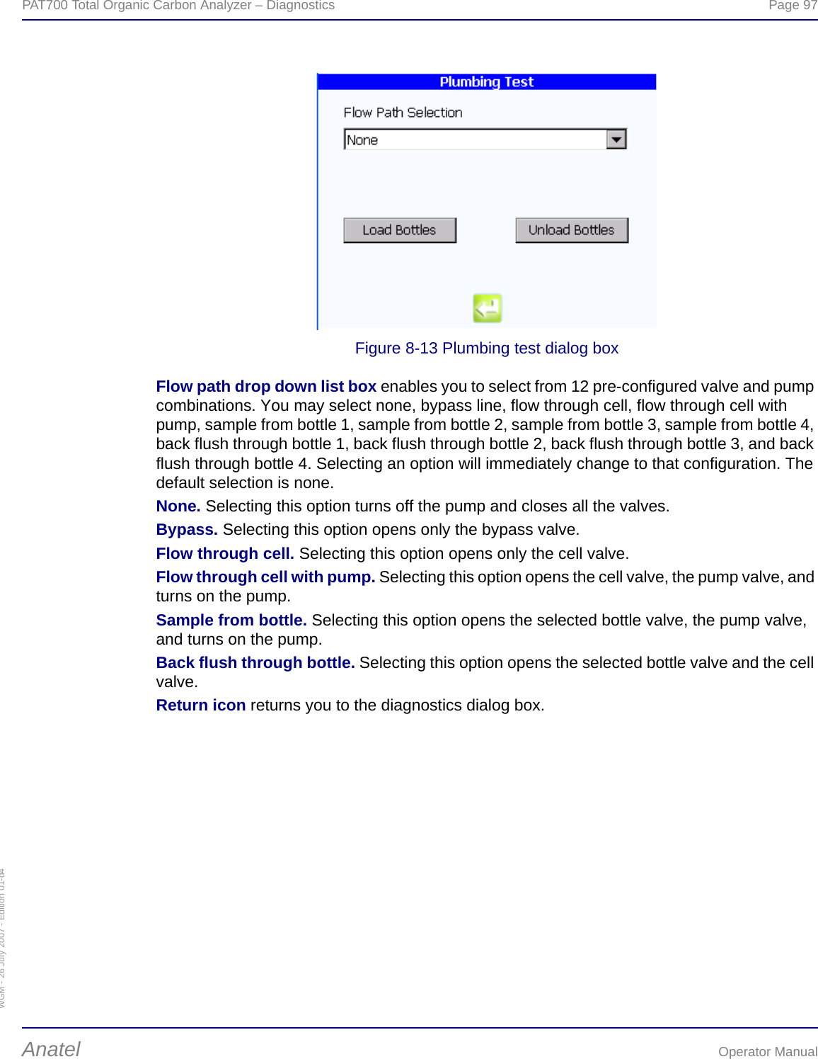 WGM - 26 July 2007 - Edition 01-d4PAT700 Total Organic Carbon Analyzer – Diagnostics  Page 97Anatel Operator ManualFigure 8-13 Plumbing test dialog boxFlow path drop down list box enables you to select from 12 pre-configured valve and pump combinations. You may select none, bypass line, flow through cell, flow through cell with pump, sample from bottle 1, sample from bottle 2, sample from bottle 3, sample from bottle 4, back flush through bottle 1, back flush through bottle 2, back flush through bottle 3, and back flush through bottle 4. Selecting an option will immediately change to that configuration. The default selection is none.None. Selecting this option turns off the pump and closes all the valves.Bypass. Selecting this option opens only the bypass valve.Flow through cell. Selecting this option opens only the cell valve.Flow through cell with pump. Selecting this option opens the cell valve, the pump valve, and turns on the pump.Sample from bottle. Selecting this option opens the selected bottle valve, the pump valve, and turns on the pump.Back flush through bottle. Selecting this option opens the selected bottle valve and the cell valve.Return icon returns you to the diagnostics dialog box.