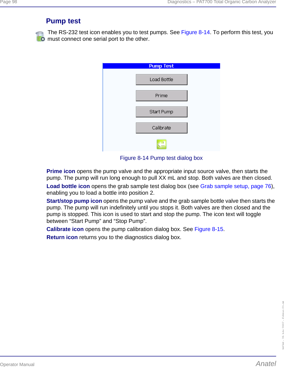 Page 98  Diagnostics – PAT700 Total Organic Carbon AnalyzerOperator Manual AnatelWGM - 26 July 2007 - Edition 01-d4Pump testFigure 8-14 Pump test dialog boxPrime icon opens the pump valve and the appropriate input source valve, then starts the pump. The pump will run long enough to pull XX mL and stop. Both valves are then closed.Load bottle icon opens the grab sample test dialog box (see Grab sample setup, page 76), enabling you to load a bottle into position 2.Start/stop pump icon opens the pump valve and the grab sample bottle valve then starts the pump. The pump will run indefinitely until you stops it. Both valves are then closed and the pump is stopped. This icon is used to start and stop the pump. The icon text will toggle between “Start Pump” and “Stop Pump”.Calibrate icon opens the pump calibration dialog box. See Figure 8-15.Return icon returns you to the diagnostics dialog box.The RS-232 test icon enables you to test pumps. See Figure 8-14. To perform this test, you must connect one serial port to the other. 