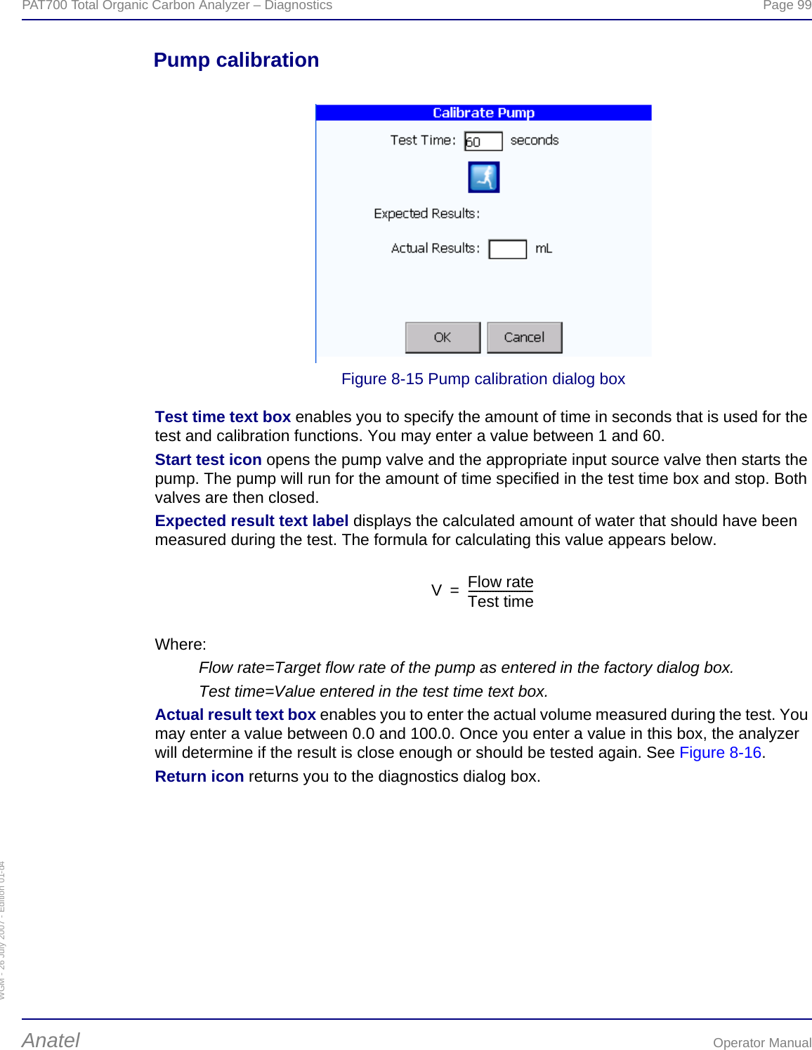 WGM - 26 July 2007 - Edition 01-d4PAT700 Total Organic Carbon Analyzer – Diagnostics  Page 99Anatel Operator ManualPump calibrationFigure 8-15 Pump calibration dialog boxTest time text box enables you to specify the amount of time in seconds that is used for the test and calibration functions. You may enter a value between 1 and 60.Start test icon opens the pump valve and the appropriate input source valve then starts the pump. The pump will run for the amount of time specified in the test time box and stop. Both valves are then closed.Expected result text label displays the calculated amount of water that should have been measured during the test. The formula for calculating this value appears below.Where:Flow rate=Target flow rate of the pump as entered in the factory dialog box.Test time=Value entered in the test time text box.Actual result text box enables you to enter the actual volume measured during the test. You may enter a value between 0.0 and 100.0. Once you enter a value in this box, the analyzer will determine if the result is close enough or should be tested again. See Figure 8-16.Return icon returns you to the diagnostics dialog box.VFlow rateTest time------------------------=