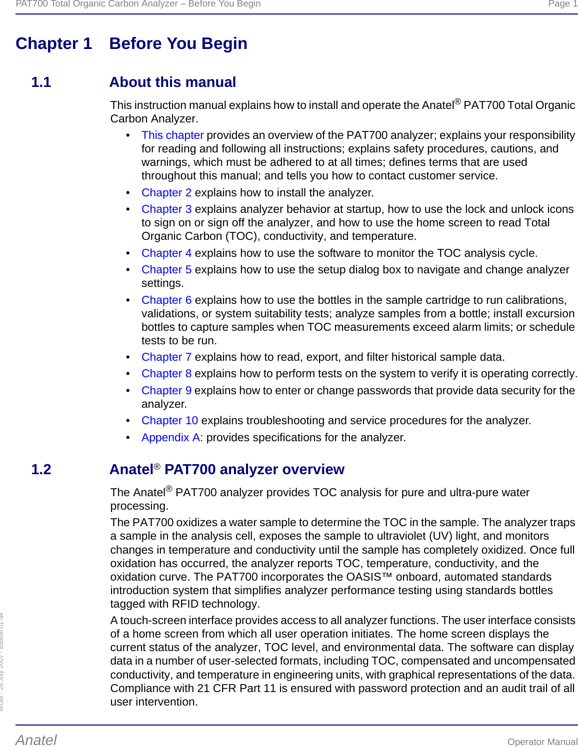 WGM - 26 July 2007 - Edition 01-d4PAT700 Total Organic Carbon Analyzer – Before You Begin  Page 1Anatel Operator ManualChapter 1 Before You Begin1.1 About this manualThis instruction manual explains how to install and operate the Anatel® PAT700 Total Organic Carbon Analyzer.•This chapter provides an overview of the PAT700 analyzer; explains your responsibility for reading and following all instructions; explains safety procedures, cautions, and warnings, which must be adhered to at all times; defines terms that are used throughout this manual; and tells you how to contact customer service.•Chapter 2 explains how to install the analyzer.•Chapter 3 explains analyzer behavior at startup, how to use the lock and unlock icons to sign on or sign off the analyzer, and how to use the home screen to read Total Organic Carbon (TOC), conductivity, and temperature.•Chapter 4 explains how to use the software to monitor the TOC analysis cycle.•Chapter 5 explains how to use the setup dialog box to navigate and change analyzer settings.•Chapter 6 explains how to use the bottles in the sample cartridge to run calibrations, validations, or system suitability tests; analyze samples from a bottle; install excursion bottles to capture samples when TOC measurements exceed alarm limits; or schedule tests to be run.•Chapter 7 explains how to read, export, and filter historical sample data.•Chapter 8 explains how to perform tests on the system to verify it is operating correctly.•Chapter 9 explains how to enter or change passwords that provide data security for the analyzer.•Chapter 10 explains troubleshooting and service procedures for the analyzer.•Appendix A: provides specifications for the analyzer.1.2 Anatel® PAT700 analyzer overviewThe Anatel® PAT700 analyzer provides TOC analysis for pure and ultra-pure water processing.The PAT700 oxidizes a water sample to determine the TOC in the sample. The analyzer traps a sample in the analysis cell, exposes the sample to ultraviolet (UV) light, and monitors changes in temperature and conductivity until the sample has completely oxidized. Once full oxidation has occurred, the analyzer reports TOC, temperature, conductivity, and the oxidation curve. The PAT700 incorporates the OASIS™ onboard, automated standards introduction system that simplifies analyzer performance testing using standards bottles tagged with RFID technology.A touch-screen interface provides access to all analyzer functions. The user interface consists of a home screen from which all user operation initiates. The home screen displays the current status of the analyzer, TOC level, and environmental data. The software can display data in a number of user-selected formats, including TOC, compensated and uncompensated conductivity, and temperature in engineering units, with graphical representations of the data. Compliance with 21 CFR Part 11 is ensured with password protection and an audit trail of all user intervention.