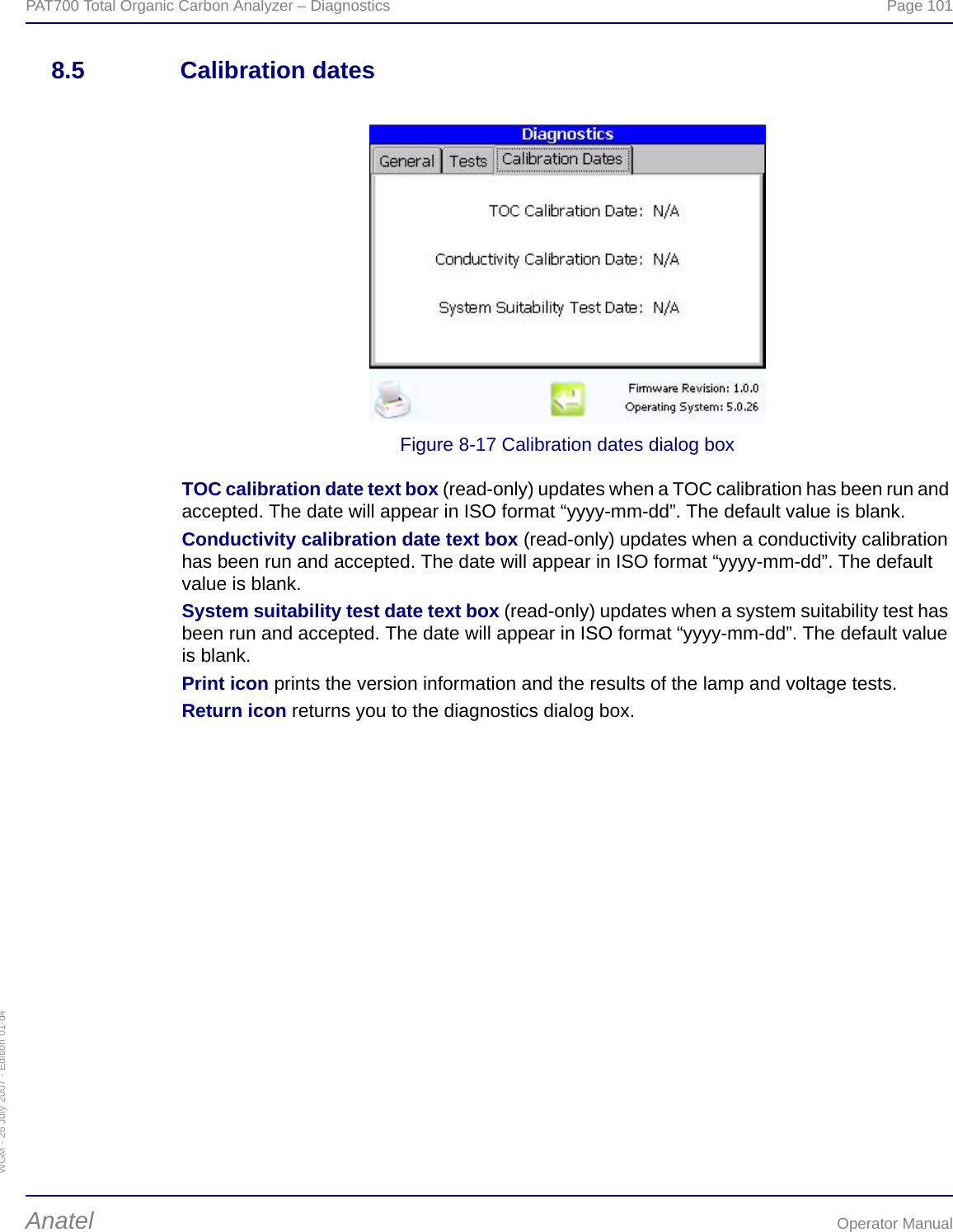 WGM - 26 July 2007 - Edition 01-d4PAT700 Total Organic Carbon Analyzer – Diagnostics  Page 101Anatel Operator Manual8.5 Calibration datesFigure 8-17 Calibration dates dialog boxTOC calibration date text box (read-only) updates when a TOC calibration has been run and accepted. The date will appear in ISO format “yyyy-mm-dd”. The default value is blank.Conductivity calibration date text box (read-only) updates when a conductivity calibration has been run and accepted. The date will appear in ISO format “yyyy-mm-dd”. The default value is blank.System suitability test date text box (read-only) updates when a system suitability test has been run and accepted. The date will appear in ISO format “yyyy-mm-dd”. The default value is blank.Print icon prints the version information and the results of the lamp and voltage tests.Return icon returns you to the diagnostics dialog box.