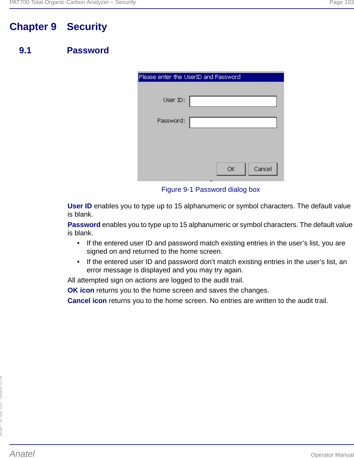 WGM - 26 July 2007 - Edition 01-d4PAT700 Total Organic Carbon Analyzer – Security  Page 103Anatel Operator ManualChapter 9 Security9.1 PasswordFigure 9-1 Password dialog boxUser ID enables you to type up to 15 alphanumeric or symbol characters. The default value is blank.Password enables you to type up to 15 alphanumeric or symbol characters. The default value is blank.• If the entered user ID and password match existing entries in the user’s list, you are signed on and returned to the home screen.• If the entered user ID and password don’t match existing entries in the user’s list, an error message is displayed and you may try again.All attempted sign on actions are logged to the audit trail.OK icon returns you to the home screen and saves the changes.Cancel icon returns you to the home screen. No entries are written to the audit trail.