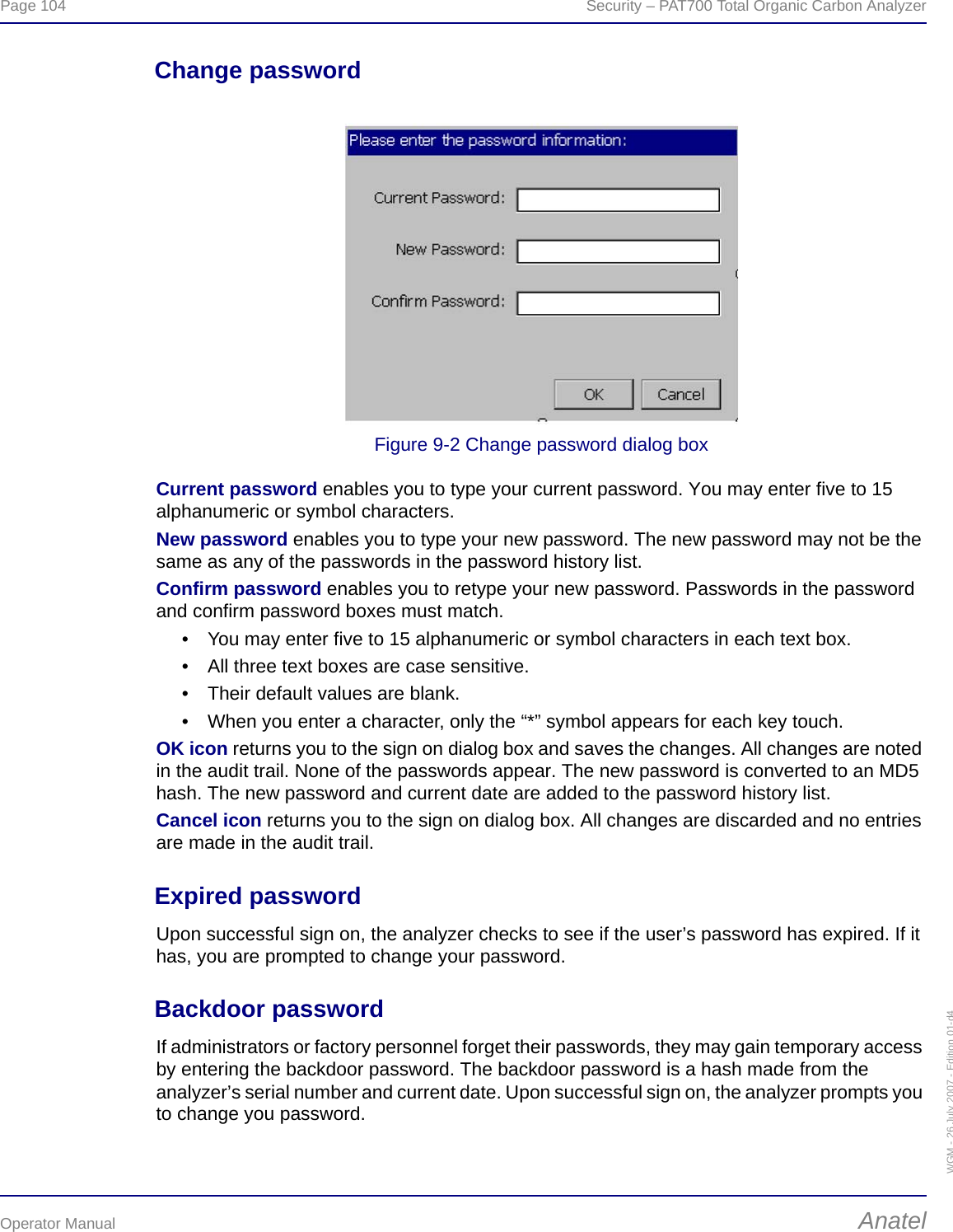 Page 104  Security – PAT700 Total Organic Carbon AnalyzerOperator Manual AnatelWGM - 26 July 2007 - Edition 01-d4Change passwordFigure 9-2 Change password dialog boxCurrent password enables you to type your current password. You may enter five to 15 alphanumeric or symbol characters.New password enables you to type your new password. The new password may not be the same as any of the passwords in the password history list. Confirm password enables you to retype your new password. Passwords in the password and confirm password boxes must match.• You may enter five to 15 alphanumeric or symbol characters in each text box.• All three text boxes are case sensitive.• Their default values are blank.• When you enter a character, only the “*” symbol appears for each key touch.OK icon returns you to the sign on dialog box and saves the changes. All changes are noted in the audit trail. None of the passwords appear. The new password is converted to an MD5 hash. The new password and current date are added to the password history list.Cancel icon returns you to the sign on dialog box. All changes are discarded and no entries are made in the audit trail.Expired passwordUpon successful sign on, the analyzer checks to see if the user’s password has expired. If it has, you are prompted to change your password.Backdoor passwordIf administrators or factory personnel forget their passwords, they may gain temporary access by entering the backdoor password. The backdoor password is a hash made from the analyzer’s serial number and current date. Upon successful sign on, the analyzer prompts you to change you password.