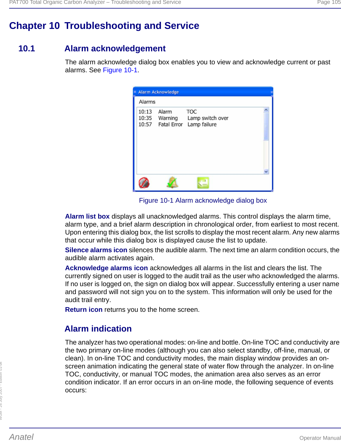 WGM - 26 July 2007 - Edition 01-d4PAT700 Total Organic Carbon Analyzer – Troubleshooting and Service  Page 105Anatel Operator ManualChapter 10 Troubleshooting and Service10.1 Alarm acknowledgementThe alarm acknowledge dialog box enables you to view and acknowledge current or past alarms. See Figure 10-1.Figure 10-1 Alarm acknowledge dialog boxAlarm list box displays all unacknowledged alarms. This control displays the alarm time, alarm type, and a brief alarm description in chronological order, from earliest to most recent. Upon entering this dialog box, the list scrolls to display the most recent alarm. Any new alarms that occur while this dialog box is displayed cause the list to update.Silence alarms icon silences the audible alarm. The next time an alarm condition occurs, the audible alarm activates again.Acknowledge alarms icon acknowledges all alarms in the list and clears the list. The currently signed on user is logged to the audit trail as the user who acknowledged the alarms. If no user is logged on, the sign on dialog box will appear. Successfully entering a user name and password will not sign you on to the system. This information will only be used for the audit trail entry.Return icon returns you to the home screen.Alarm indicationThe analyzer has two operational modes: on-line and bottle. On-line TOC and conductivity are the two primary on-line modes (although you can also select standby, off-line, manual, or clean). In on-line TOC and conductivity modes, the main display window provides an on-screen animation indicating the general state of water flow through the analyzer. In on-line TOC, conductivity, or manual TOC modes, the animation area also serves as an error condition indicator. If an error occurs in an on-line mode, the following sequence of events occurs: