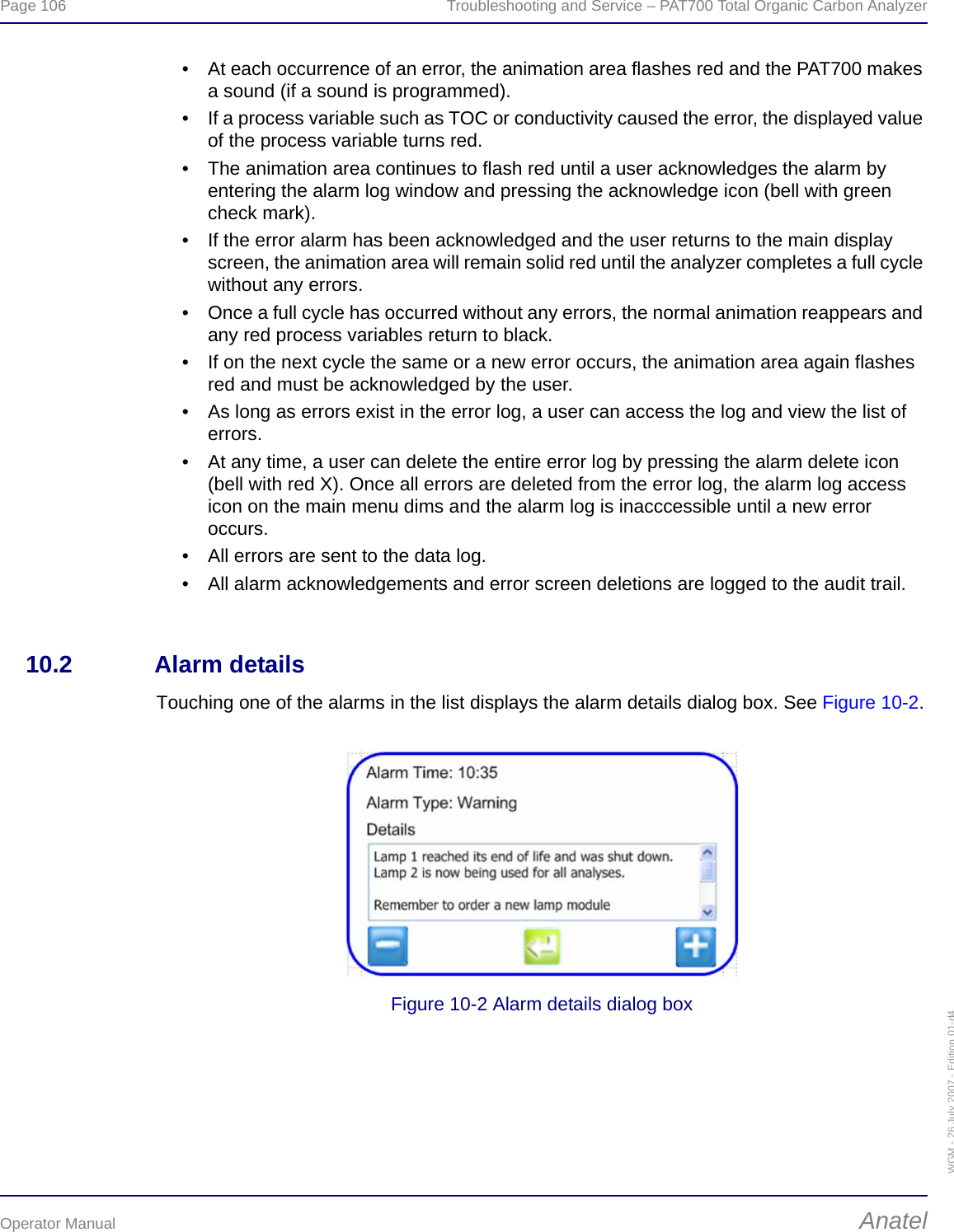 Page 106  Troubleshooting and Service – PAT700 Total Organic Carbon AnalyzerOperator Manual AnatelWGM - 26 July 2007 - Edition 01-d4• At each occurrence of an error, the animation area flashes red and the PAT700 makes a sound (if a sound is programmed).• If a process variable such as TOC or conductivity caused the error, the displayed value of the process variable turns red.• The animation area continues to flash red until a user acknowledges the alarm by entering the alarm log window and pressing the acknowledge icon (bell with green check mark).• If the error alarm has been acknowledged and the user returns to the main display screen, the animation area will remain solid red until the analyzer completes a full cycle without any errors.• Once a full cycle has occurred without any errors, the normal animation reappears and any red process variables return to black.• If on the next cycle the same or a new error occurs, the animation area again flashes red and must be acknowledged by the user.• As long as errors exist in the error log, a user can access the log and view the list of errors.• At any time, a user can delete the entire error log by pressing the alarm delete icon (bell with red X). Once all errors are deleted from the error log, the alarm log access icon on the main menu dims and the alarm log is inacccessible until a new error occurs.• All errors are sent to the data log.• All alarm acknowledgements and error screen deletions are logged to the audit trail.10.2 Alarm detailsTouching one of the alarms in the list displays the alarm details dialog box. See Figure 10-2.Figure 10-2 Alarm details dialog box