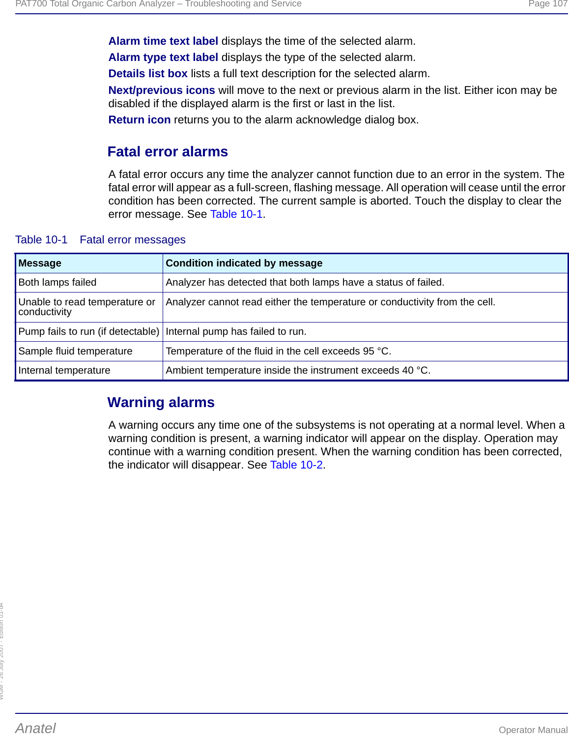 WGM - 26 July 2007 - Edition 01-d4PAT700 Total Organic Carbon Analyzer – Troubleshooting and Service  Page 107Anatel Operator ManualAlarm time text label displays the time of the selected alarm.Alarm type text label displays the type of the selected alarm.Details list box lists a full text description for the selected alarm.Next/previous icons will move to the next or previous alarm in the list. Either icon may be disabled if the displayed alarm is the first or last in the list.Return icon returns you to the alarm acknowledge dialog box.Fatal error alarmsA fatal error occurs any time the analyzer cannot function due to an error in the system. The fatal error will appear as a full-screen, flashing message. All operation will cease until the error condition has been corrected. The current sample is aborted. Touch the display to clear the error message. See Table 10-1.Warning alarmsA warning occurs any time one of the subsystems is not operating at a normal level. When a warning condition is present, a warning indicator will appear on the display. Operation may continue with a warning condition present. When the warning condition has been corrected, the indicator will disappear. See Table 10-2.Table 10-1  Fatal error messagesMessage Condition indicated by messageBoth lamps failed Analyzer has detected that both lamps have a status of failed.Unable to read temperature or conductivity Analyzer cannot read either the temperature or conductivity from the cell.Pump fails to run (if detectable) Internal pump has failed to run.Sample fluid temperature Temperature of the fluid in the cell exceeds 95 °C.Internal temperature Ambient temperature inside the instrument exceeds 40 °C.