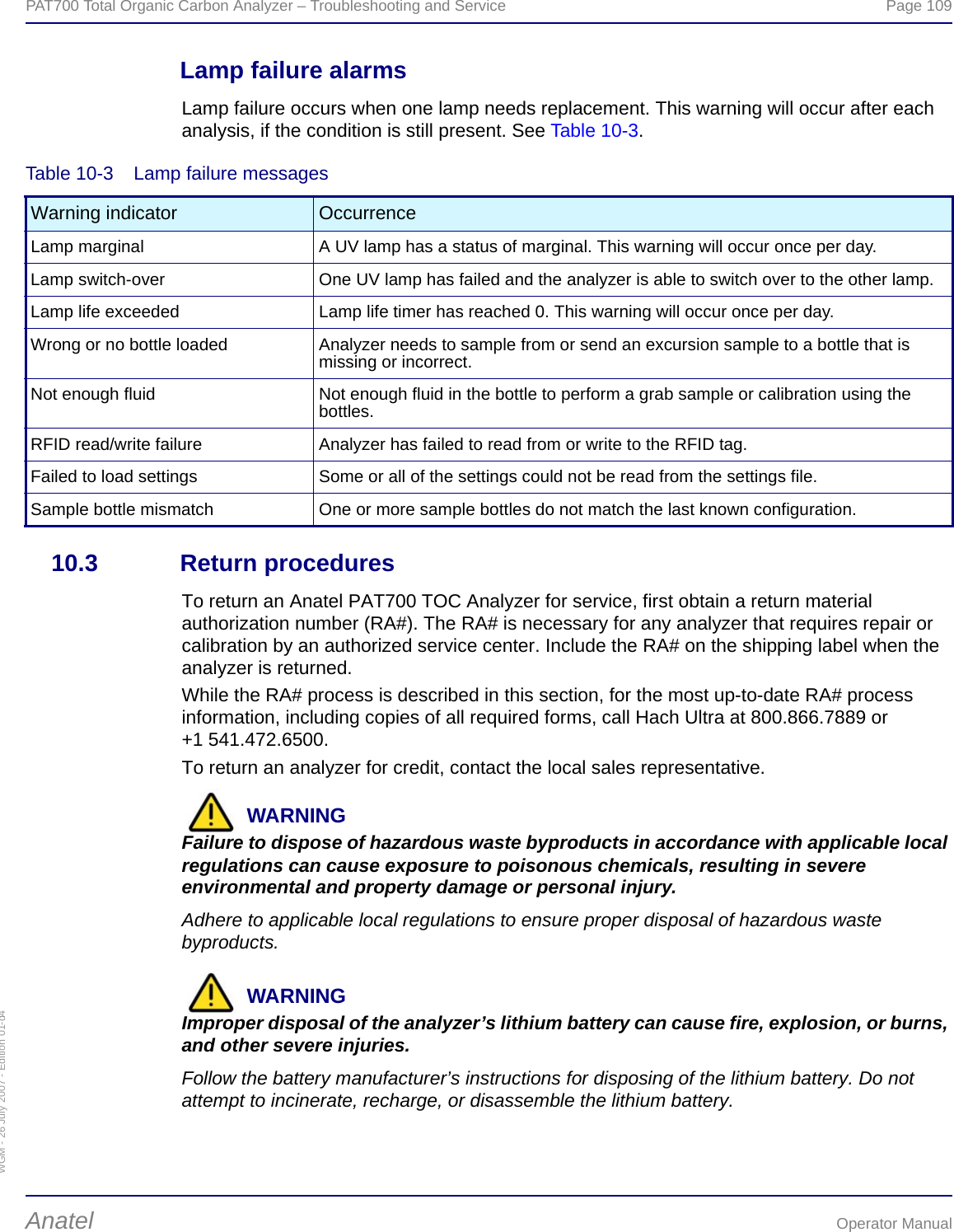 WGM - 26 July 2007 - Edition 01-d4PAT700 Total Organic Carbon Analyzer – Troubleshooting and Service  Page 109Anatel Operator ManualLamp failure alarmsLamp failure occurs when one lamp needs replacement. This warning will occur after each analysis, if the condition is still present. See Table 10-3.10.3 Return proceduresTo return an Anatel PAT700 TOC Analyzer for service, first obtain a return material authorization number (RA#). The RA# is necessary for any analyzer that requires repair or calibration by an authorized service center. Include the RA# on the shipping label when the analyzer is returned.While the RA# process is described in this section, for the most up-to-date RA# process information, including copies of all required forms, call Hach Ultra at 800.866.7889 or +1 541.472.6500.To return an analyzer for credit, contact the local sales representative.WARNINGFailure to dispose of hazardous waste byproducts in accordance with applicable local regulations can cause exposure to poisonous chemicals, resulting in severe environmental and property damage or personal injury.Adhere to applicable local regulations to ensure proper disposal of hazardous waste byproducts.WARNINGImproper disposal of the analyzer’s lithium battery can cause fire, explosion, or burns, and other severe injuries.Follow the battery manufacturer’s instructions for disposing of the lithium battery. Do not attempt to incinerate, recharge, or disassemble the lithium battery.Table 10-3  Lamp failure messagesWarning indicator OccurrenceLamp marginal A UV lamp has a status of marginal. This warning will occur once per day.Lamp switch-over One UV lamp has failed and the analyzer is able to switch over to the other lamp.Lamp life exceeded Lamp life timer has reached 0. This warning will occur once per day.Wrong or no bottle loaded Analyzer needs to sample from or send an excursion sample to a bottle that is missing or incorrect.Not enough fluid Not enough fluid in the bottle to perform a grab sample or calibration using the bottles.RFID read/write failure Analyzer has failed to read from or write to the RFID tag.Failed to load settings Some or all of the settings could not be read from the settings file.Sample bottle mismatch One or more sample bottles do not match the last known configuration.