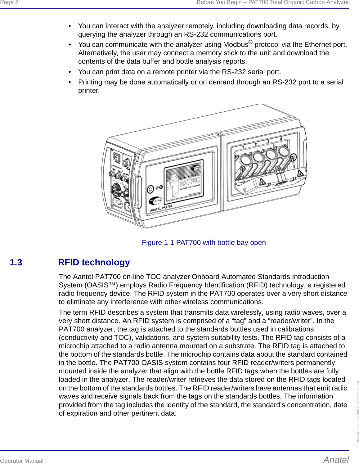 Page 2  Before You Begin – PAT700 Total Organic Carbon AnalyzerOperator Manual AnatelWGM - 26 July 2007 - Edition 01-d4• You can interact with the analyzer remotely, including downloading data records, by querying the analyzer through an RS-232 communications port.• You can communicate with the analyzer using Modbus® protocol via the Ethernet port. Alternatively, the user may connect a memory stick to the unit and download the contents of the data buffer and bottle analysis reports.• You can print data on a remote printer via the RS-232 serial port.• Printing may be done automatically or on demand through an RS-232 port to a serial printer.Figure 1-1 PAT700 with bottle bay open1.3 RFID technologyThe Aantel PAT700 on-line TOC analyzer Onboard Automated Standards Introduction System (OASIS™) employs Radio Frequency Identification (RFID) technology, a registered radio frequency device. The RFID system in the PAT700 operates over a very short distance to eliminate any interference with other wireless communications.The term RFID describes a system that transmits data wirelessly, using radio waves, over a very short distance. An RFID system is comprised of a “tag” and a “reader/writer”. In the PAT700 analyzer, the tag is attached to the standards bottles used in calibrations (conductivity and TOC), validations, and system suitability tests. The RFID tag consists of a microchip attached to a radio antenna mounted on a substrate. The RFID tag is attached to the bottom of the standards bottle. The microchip contains data about the standard contained in the bottle. The PAT700 OASIS system contains four RFID reader/writers permanently mounted inside the analyzer that align with the bottle RFID tags when the bottles are fully loaded in the analyzer. The reader/writer retrieves the data stored on the RFID tags located on the bottom of the standards bottles. The RFID reader/writers have antennas that emit radio waves and receive signals back from the tags on the standards bottles. The information provided from the tag includes the identity of the standard, the standard’s concentration, date of expiration and other pertinent data.