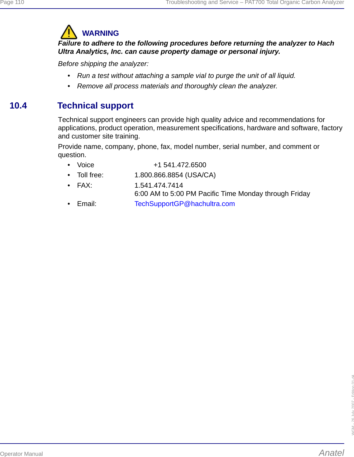 Page 110  Troubleshooting and Service – PAT700 Total Organic Carbon AnalyzerOperator Manual AnatelWGM - 26 July 2007 - Edition 01-d4WARNINGFailure to adhere to the following procedures before returning the analyzer to Hach Ultra Analytics, Inc. can cause property damage or personal injury.Before shipping the analyzer:• Run a test without attaching a sample vial to purge the unit of all liquid.• Remove all process materials and thoroughly clean the analyzer. 10.4 Technical supportTechnical support engineers can provide high quality advice and recommendations for applications, product operation, measurement specifications, hardware and software, factory and customer site training.Provide name, company, phone, fax, model number, serial number, and comment or question.• Voice +1 541.472.6500• Toll free: 1.800.866.8854 (USA/CA)• FAX: 1.541.474.74146:00 AM to 5:00 PM Pacific Time Monday through Friday•Email: TechSupportGP@hachultra.com