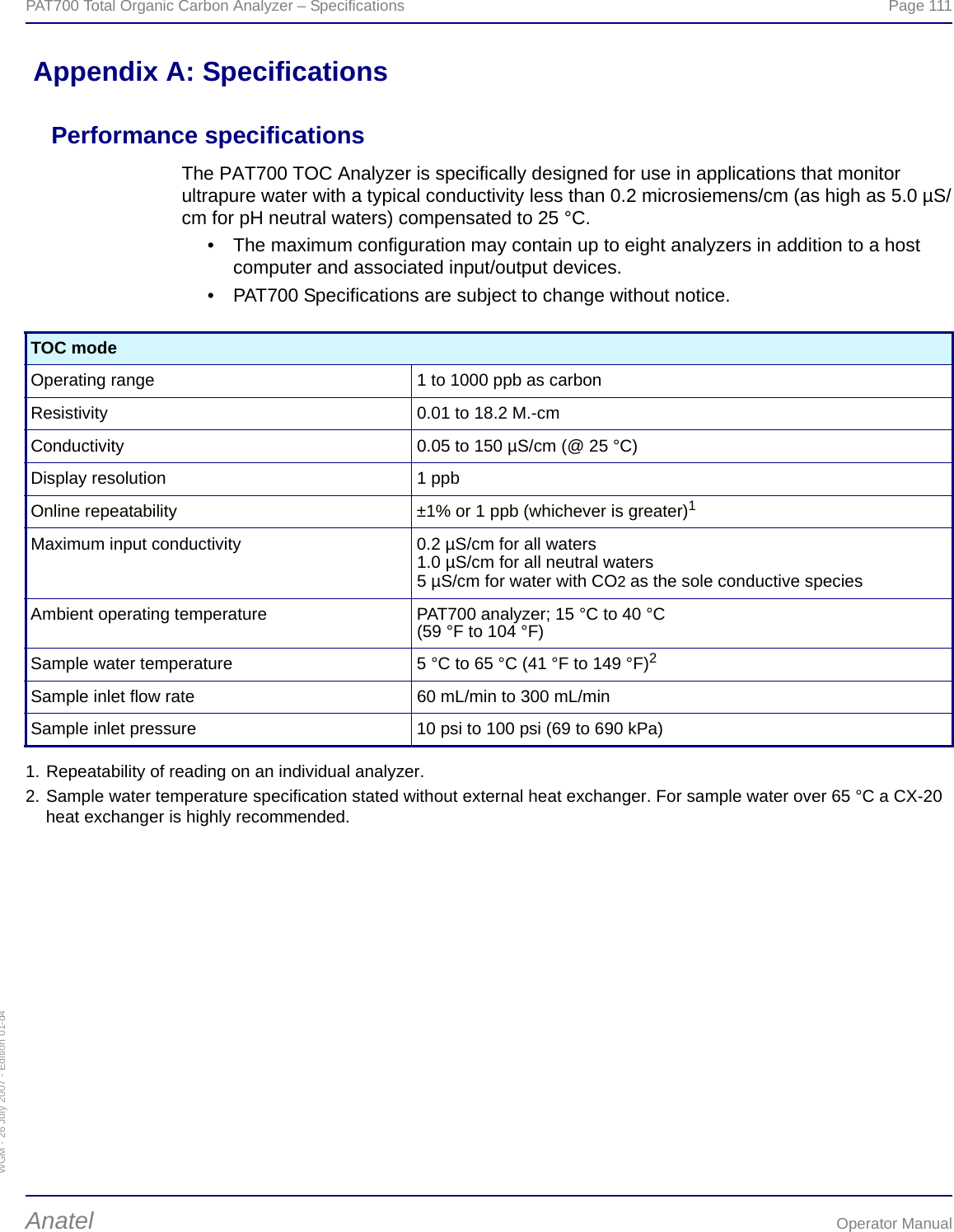 WGM - 26 July 2007 - Edition 01-d4PAT700 Total Organic Carbon Analyzer – Specifications  Page 111Anatel Operator Manual Appendix A: SpecificationsPerformance specificationsThe PAT700 TOC Analyzer is specifically designed for use in applications that monitor ultrapure water with a typical conductivity less than 0.2 microsiemens/cm (as high as 5.0 µS/cm for pH neutral waters) compensated to 25 °C.• The maximum configuration may contain up to eight analyzers in addition to a host computer and associated input/output devices.• PAT700 Specifications are subject to change without notice.TOC modeOperating range 1 to 1000 ppb as carbonResistivity 0.01 to 18.2 M.-cmConductivity 0.05 to 150 µS/cm (@ 25 °C)Display resolution 1 ppbOnline repeatability ±1% or 1 ppb (whichever is greater)1Maximum input conductivity 0.2 µS/cm for all waters1.0 µS/cm for all neutral waters5 µS/cm for water with CO2 as the sole conductive speciesAmbient operating temperature PAT700 analyzer; 15 °C to 40 °C(59 °F to 104 °F)Sample water temperature 5 °C to 65 °C (41 °F to 149 °F)2Sample inlet flow rate 60 mL/min to 300 mL/minSample inlet pressure 10 psi to 100 psi (69 to 690 kPa)1. Repeatability of reading on an individual analyzer.2. Sample water temperature specification stated without external heat exchanger. For sample water over 65 °C a CX-20 heat exchanger is highly recommended.