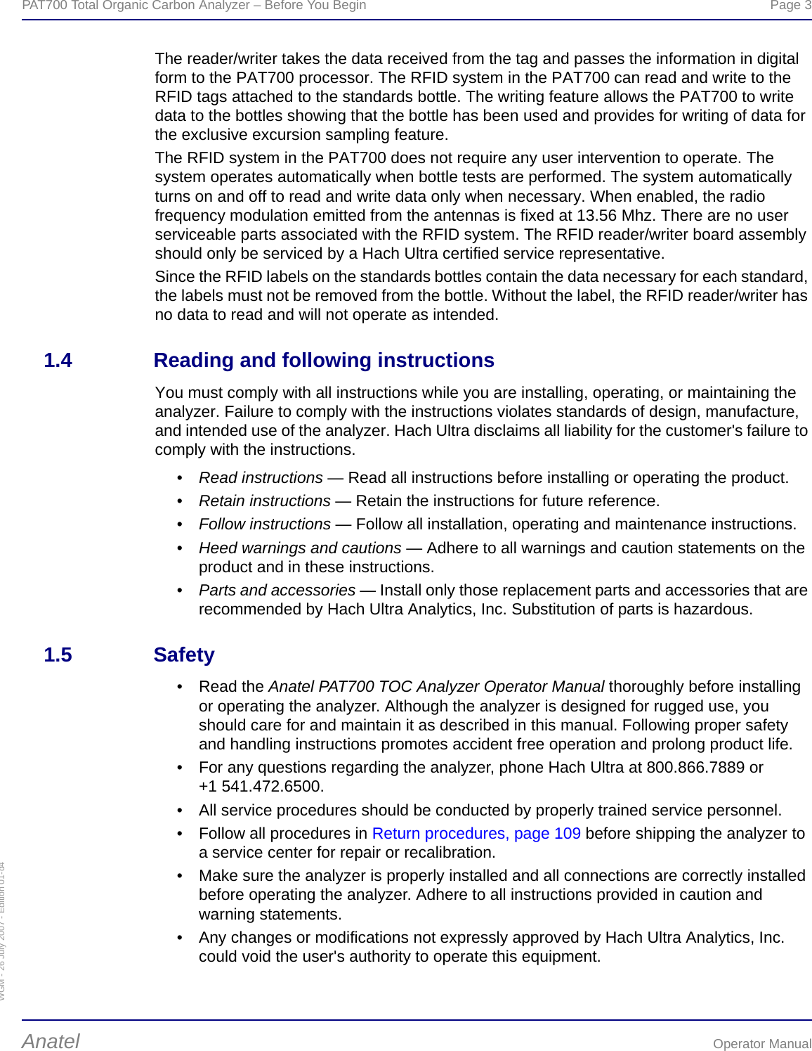 WGM - 26 July 2007 - Edition 01-d4PAT700 Total Organic Carbon Analyzer – Before You Begin  Page 3Anatel Operator ManualThe reader/writer takes the data received from the tag and passes the information in digital form to the PAT700 processor. The RFID system in the PAT700 can read and write to the RFID tags attached to the standards bottle. The writing feature allows the PAT700 to write data to the bottles showing that the bottle has been used and provides for writing of data for the exclusive excursion sampling feature. The RFID system in the PAT700 does not require any user intervention to operate. The system operates automatically when bottle tests are performed. The system automatically turns on and off to read and write data only when necessary. When enabled, the radio frequency modulation emitted from the antennas is fixed at 13.56 Mhz. There are no user serviceable parts associated with the RFID system. The RFID reader/writer board assembly should only be serviced by a Hach Ultra certified service representative.Since the RFID labels on the standards bottles contain the data necessary for each standard, the labels must not be removed from the bottle. Without the label, the RFID reader/writer has no data to read and will not operate as intended.1.4 Reading and following instructionsYou must comply with all instructions while you are installing, operating, or maintaining the analyzer. Failure to comply with the instructions violates standards of design, manufacture, and intended use of the analyzer. Hach Ultra disclaims all liability for the customer&apos;s failure to comply with the instructions.•Read instructions — Read all instructions before installing or operating the product.•Retain instructions — Retain the instructions for future reference.•Follow instructions — Follow all installation, operating and maintenance instructions.•Heed warnings and cautions — Adhere to all warnings and caution statements on the product and in these instructions.•Parts and accessories — Install only those replacement parts and accessories that are recommended by Hach Ultra Analytics, Inc. Substitution of parts is hazardous.1.5 Safety• Read the Anatel PAT700 TOC Analyzer Operator Manual thoroughly before installing or operating the analyzer. Although the analyzer is designed for rugged use, you should care for and maintain it as described in this manual. Following proper safety and handling instructions promotes accident free operation and prolong product life.• For any questions regarding the analyzer, phone Hach Ultra at 800.866.7889 or +1 541.472.6500.• All service procedures should be conducted by properly trained service personnel.• Follow all procedures in Return procedures, page 109 before shipping the analyzer to a service center for repair or recalibration.• Make sure the analyzer is properly installed and all connections are correctly installed before operating the analyzer. Adhere to all instructions provided in caution and warning statements.• Any changes or modifications not expressly approved by Hach Ultra Analytics, Inc. could void the user&apos;s authority to operate this equipment.
