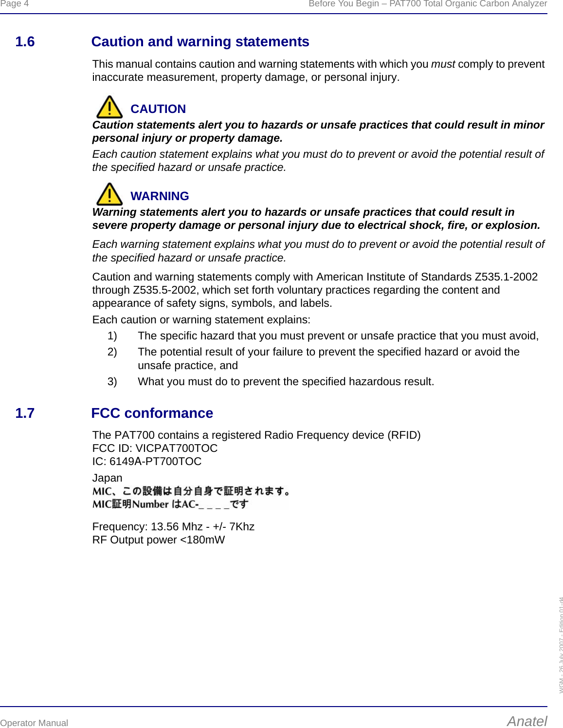 Page 4  Before You Begin – PAT700 Total Organic Carbon AnalyzerOperator Manual AnatelWGM - 26 July 2007 - Edition 01-d41.6 Caution and warning statementsThis manual contains caution and warning statements with which you must comply to prevent inaccurate measurement, property damage, or personal injury.CAUTIONCaution statements alert you to hazards or unsafe practices that could result in minor personal injury or property damage.Each caution statement explains what you must do to prevent or avoid the potential result of the specified hazard or unsafe practice.WARNINGWarning statements alert you to hazards or unsafe practices that could result in severe property damage or personal injury due to electrical shock, fire, or explosion.Each warning statement explains what you must do to prevent or avoid the potential result of the specified hazard or unsafe practice.Caution and warning statements comply with American Institute of Standards Z535.1-2002 through Z535.5-2002, which set forth voluntary practices regarding the content and appearance of safety signs, symbols, and labels.Each caution or warning statement explains:1) The specific hazard that you must prevent or unsafe practice that you must avoid,2) The potential result of your failure to prevent the specified hazard or avoid the unsafe practice, and3) What you must do to prevent the specified hazardous result.1.7 FCC conformanceThe PAT700 contains a registered Radio Frequency device (RFID)FCC ID: VICPAT700TOCIC: 6149A-PT700TOCJapanFrequency: 13.56 Mhz - +/- 7KhzRF Output power &lt;180mW