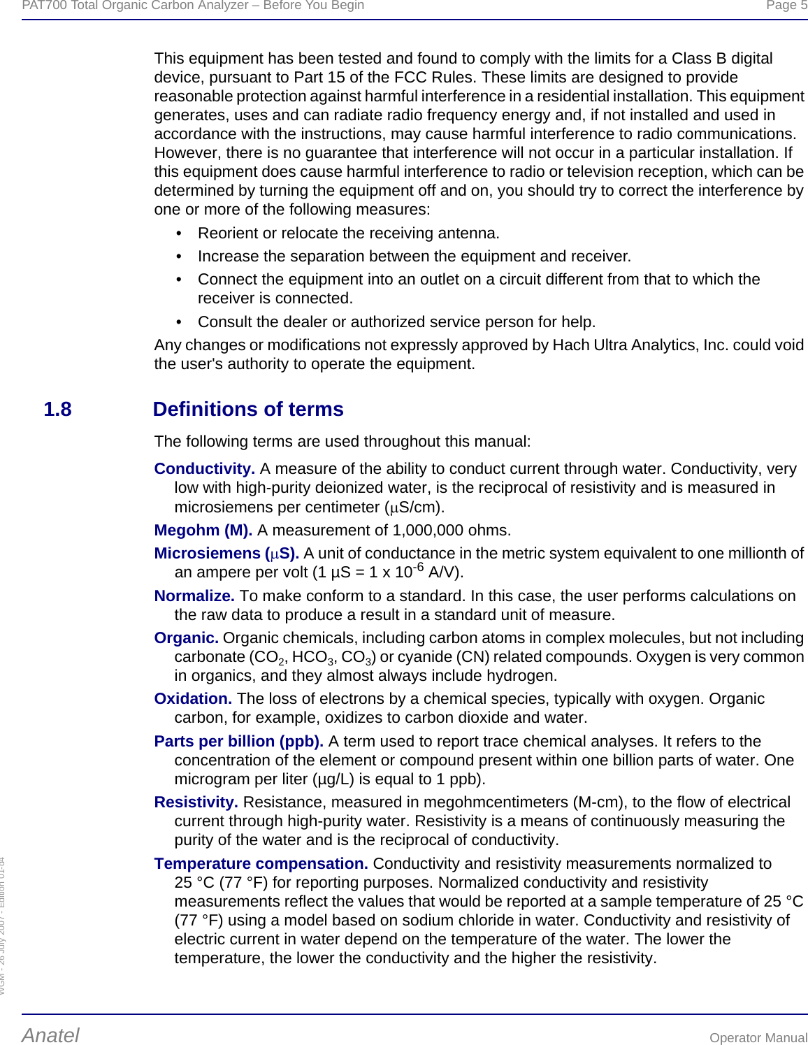 WGM - 26 July 2007 - Edition 01-d4PAT700 Total Organic Carbon Analyzer – Before You Begin  Page 5Anatel Operator ManualThis equipment has been tested and found to comply with the limits for a Class B digital device, pursuant to Part 15 of the FCC Rules. These limits are designed to provide reasonable protection against harmful interference in a residential installation. This equipment generates, uses and can radiate radio frequency energy and, if not installed and used in accordance with the instructions, may cause harmful interference to radio communications. However, there is no guarantee that interference will not occur in a particular installation. If this equipment does cause harmful interference to radio or television reception, which can be determined by turning the equipment off and on, you should try to correct the interference by one or more of the following measures: • Reorient or relocate the receiving antenna. • Increase the separation between the equipment and receiver. • Connect the equipment into an outlet on a circuit different from that to which the receiver is connected. • Consult the dealer or authorized service person for help. Any changes or modifications not expressly approved by Hach Ultra Analytics, Inc. could void the user&apos;s authority to operate the equipment.1.8 Definitions of termsThe following terms are used throughout this manual:Conductivity. A measure of the ability to conduct current through water. Conductivity, very low with high-purity deionized water, is the reciprocal of resistivity and is measured in microsiemens per centimeter (μS/cm).Megohm (M). A measurement of 1,000,000 ohms.Microsiemens (μS). A unit of conductance in the metric system equivalent to one millionth of an ampere per volt (1 µS = 1 x 10-6 A/V).Normalize. To make conform to a standard. In this case, the user performs calculations on the raw data to produce a result in a standard unit of measure.Organic. Organic chemicals, including carbon atoms in complex molecules, but not including carbonate (CO2, HCO3, CO3) or cyanide (CN) related compounds. Oxygen is very common in organics, and they almost always include hydrogen.Oxidation. The loss of electrons by a chemical species, typically with oxygen. Organic carbon, for example, oxidizes to carbon dioxide and water.Parts per billion (ppb). A term used to report trace chemical analyses. It refers to the concentration of the element or compound present within one billion parts of water. One microgram per liter (µg/L) is equal to 1 ppb).Resistivity. Resistance, measured in megohmcentimeters (M-cm), to the flow of electrical current through high-purity water. Resistivity is a means of continuously measuring the purity of the water and is the reciprocal of conductivity.Temperature compensation. Conductivity and resistivity measurements normalized to 25 °C (77 °F) for reporting purposes. Normalized conductivity and resistivity measurements reflect the values that would be reported at a sample temperature of 25 °C (77 °F) using a model based on sodium chloride in water. Conductivity and resistivity of electric current in water depend on the temperature of the water. The lower the temperature, the lower the conductivity and the higher the resistivity.