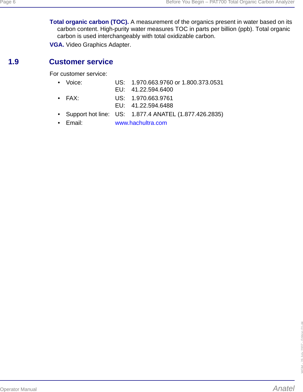 Page 6  Before You Begin – PAT700 Total Organic Carbon AnalyzerOperator Manual AnatelWGM - 26 July 2007 - Edition 01-d4Total organic carbon (TOC). A measurement of the organics present in water based on its carbon content. High-purity water measures TOC in parts per billion (ppb). Total organic carbon is used interchangeably with total oxidizable carbon.VGA. Video Graphics Adapter.1.9 Customer serviceFor customer service:• Voice: US: 1.970.663.9760 or 1.800.373.0531EU: 41.22.594.6400• FAX: US: 1.970.663.9761EU: 41.22.594.6488• Support hot line: US: 1.877.4 ANATEL (1.877.426.2835)•Email: www.hachultra.com