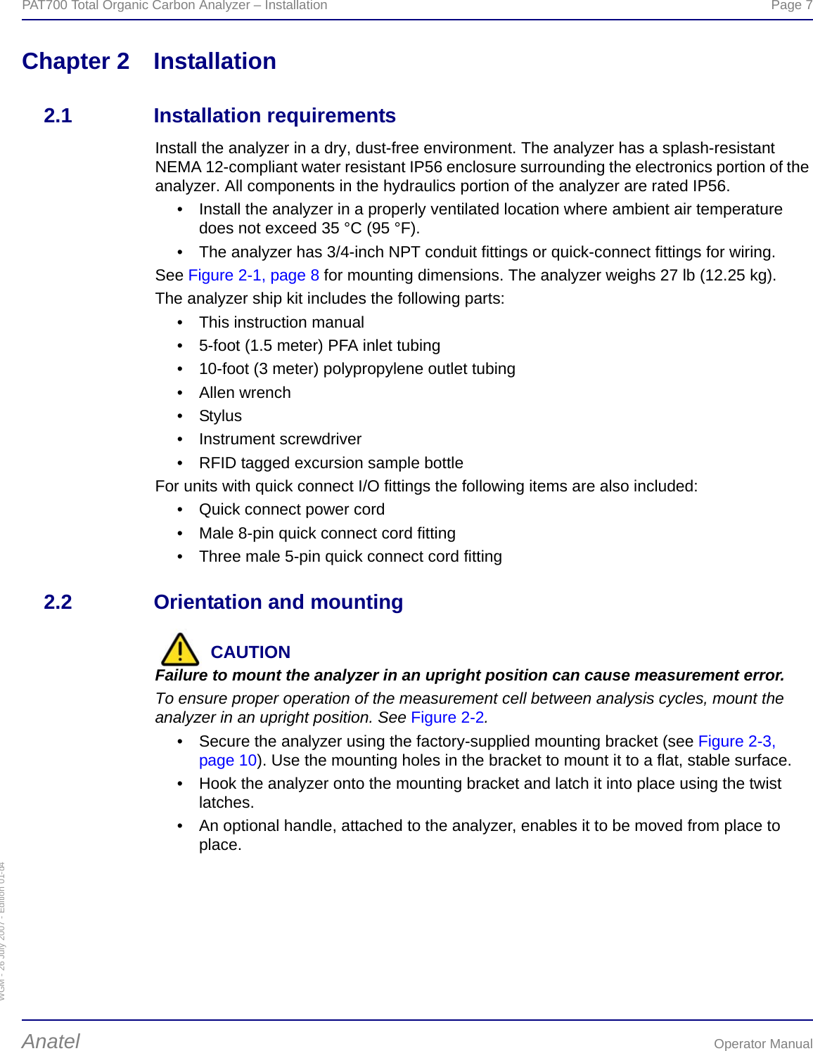 WGM - 26 July 2007 - Edition 01-d4PAT700 Total Organic Carbon Analyzer – Installation  Page 7Anatel Operator ManualChapter 2 Installation2.1 Installation requirementsInstall the analyzer in a dry, dust-free environment. The analyzer has a splash-resistant NEMA 12-compliant water resistant IP56 enclosure surrounding the electronics portion of the analyzer. All components in the hydraulics portion of the analyzer are rated IP56.• Install the analyzer in a properly ventilated location where ambient air temperature does not exceed 35 °C (95 °F).• The analyzer has 3/4-inch NPT conduit fittings or quick-connect fittings for wiring.See Figure 2-1, page 8 for mounting dimensions. The analyzer weighs 27 lb (12.25 kg).The analyzer ship kit includes the following parts:• This instruction manual• 5-foot (1.5 meter) PFA inlet tubing• 10-foot (3 meter) polypropylene outlet tubing• Allen wrench•Stylus• Instrument screwdriver• RFID tagged excursion sample bottleFor units with quick connect I/O fittings the following items are also included:• Quick connect power cord• Male 8-pin quick connect cord fitting• Three male 5-pin quick connect cord fitting2.2 Orientation and mountingCAUTIONFailure to mount the analyzer in an upright position can cause measurement error.To ensure proper operation of the measurement cell between analysis cycles, mount the analyzer in an upright position. See Figure 2-2.• Secure the analyzer using the factory-supplied mounting bracket (see Figure 2-3, page 10). Use the mounting holes in the bracket to mount it to a flat, stable surface.• Hook the analyzer onto the mounting bracket and latch it into place using the twist latches.• An optional handle, attached to the analyzer, enables it to be moved from place to place.