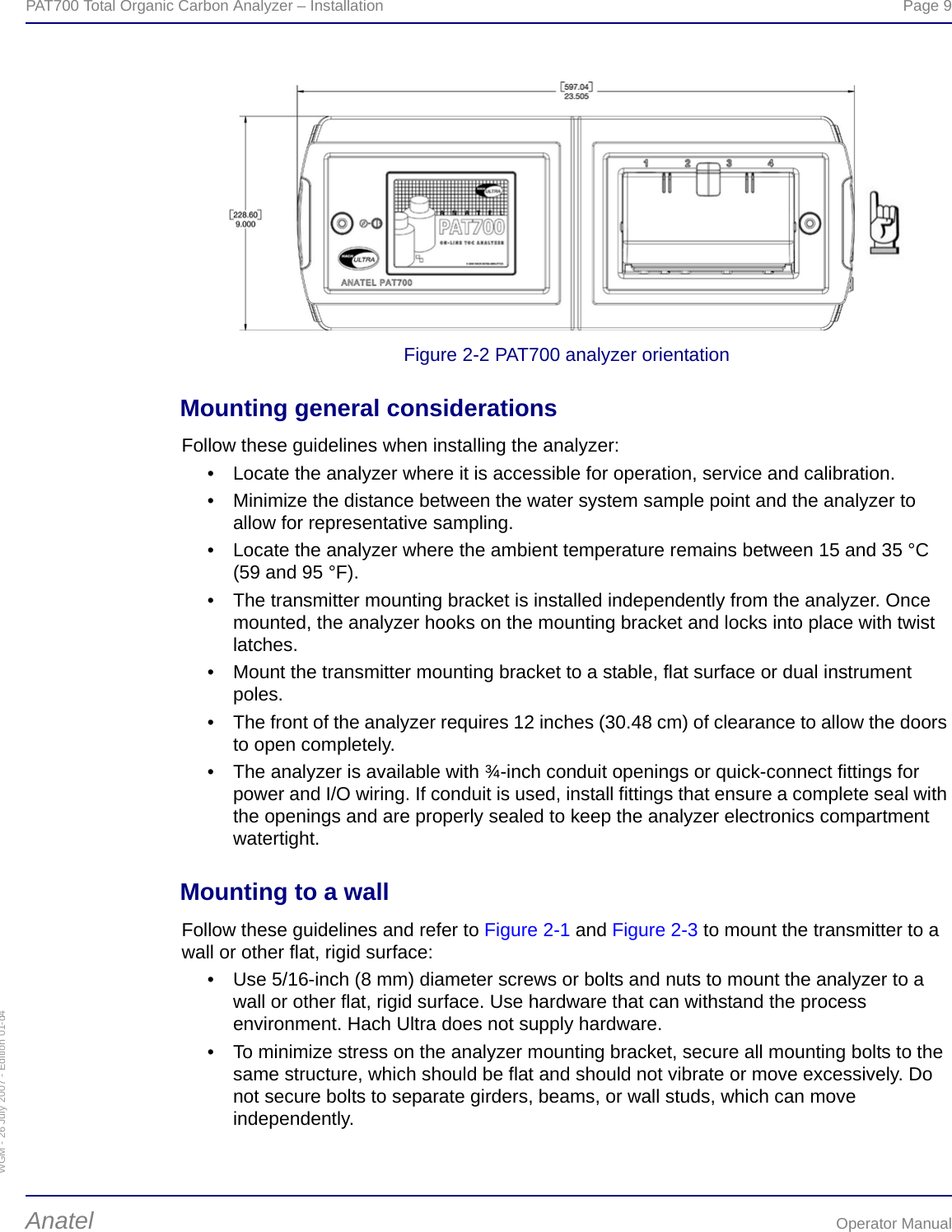 WGM - 26 July 2007 - Edition 01-d4PAT700 Total Organic Carbon Analyzer – Installation  Page 9Anatel Operator ManualFigure 2-2 PAT700 analyzer orientationMounting general considerationsFollow these guidelines when installing the analyzer:• Locate the analyzer where it is accessible for operation, service and calibration.• Minimize the distance between the water system sample point and the analyzer to allow for representative sampling. • Locate the analyzer where the ambient temperature remains between 15 and 35 °C (59 and 95 °F).• The transmitter mounting bracket is installed independently from the analyzer. Once mounted, the analyzer hooks on the mounting bracket and locks into place with twist latches.• Mount the transmitter mounting bracket to a stable, flat surface or dual instrument poles.• The front of the analyzer requires 12 inches (30.48 cm) of clearance to allow the doors to open completely.• The analyzer is available with ¾-inch conduit openings or quick-connect fittings for power and I/O wiring. If conduit is used, install fittings that ensure a complete seal with the openings and are properly sealed to keep the analyzer electronics compartment watertight.Mounting to a wallFollow these guidelines and refer to Figure 2-1 and Figure 2-3 to mount the transmitter to a wall or other flat, rigid surface:• Use 5/16-inch (8 mm) diameter screws or bolts and nuts to mount the analyzer to a wall or other flat, rigid surface. Use hardware that can withstand the process environment. Hach Ultra does not supply hardware.• To minimize stress on the analyzer mounting bracket, secure all mounting bolts to the same structure, which should be flat and should not vibrate or move excessively. Do not secure bolts to separate girders, beams, or wall studs, which can move independently.