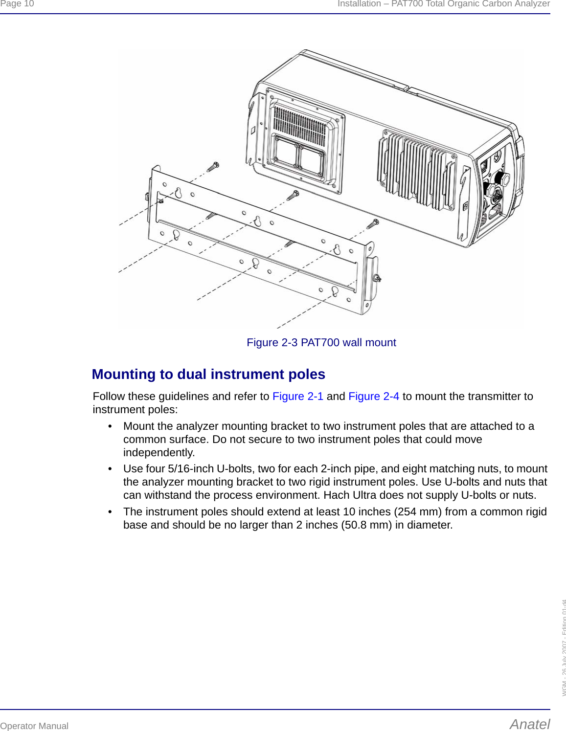 Page 10  Installation – PAT700 Total Organic Carbon AnalyzerOperator Manual AnatelWGM - 26 July 2007 - Edition 01-d4Figure 2-3 PAT700 wall mountMounting to dual instrument polesFollow these guidelines and refer to Figure 2-1 and Figure 2-4 to mount the transmitter to instrument poles:• Mount the analyzer mounting bracket to two instrument poles that are attached to a common surface. Do not secure to two instrument poles that could move independently.• Use four 5/16-inch U-bolts, two for each 2-inch pipe, and eight matching nuts, to mount the analyzer mounting bracket to two rigid instrument poles. Use U-bolts and nuts that can withstand the process environment. Hach Ultra does not supply U-bolts or nuts.• The instrument poles should extend at least 10 inches (254 mm) from a common rigid base and should be no larger than 2 inches (50.8 mm) in diameter.