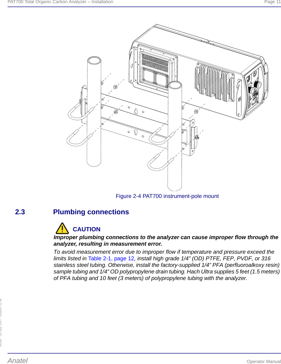 WGM - 26 July 2007 - Edition 01-d4PAT700 Total Organic Carbon Analyzer – Installation  Page 11Anatel Operator ManualFigure 2-4 PAT700 instrument-pole mount2.3 Plumbing connectionsCAUTIONImproper plumbing connections to the analyzer can cause improper flow through the analyzer, resulting in measurement error.To avoid measurement error due to improper flow if temperature and pressure exceed the limits listed in Table 2-1, page 12, install high grade 1/4” (OD) PTFE, FEP, PVDF, or 316 stainless steel tubing. Otherwise, install the factory-supplied 1/4” PFA (perfluoroalkoxy resin) sample tubing and 1/4” OD polypropylene drain tubing. Hach Ultra supplies 5 feet (1.5 meters) of PFA tubing and 10 feet (3 meters) of polypropylene tubing with the analyzer.