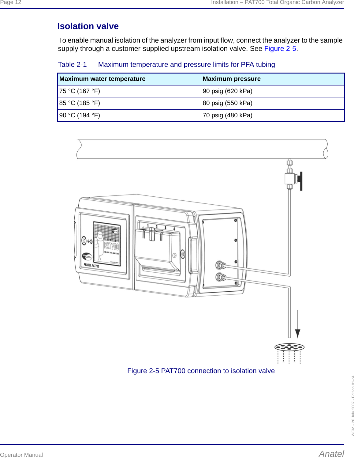 Page 12  Installation – PAT700 Total Organic Carbon AnalyzerOperator Manual AnatelWGM - 26 July 2007 - Edition 01-d4Isolation valveTo enable manual isolation of the analyzer from input flow, connect the analyzer to the sample supply through a customer-supplied upstream isolation valve. See Figure 2-5.Figure 2-5 PAT700 connection to isolation valveTable 2-1  Maximum temperature and pressure limits for PFA tubingMaximum water temperature Maximum pressure75 °C (167 °F) 90 psig (620 kPa)85 °C (185 °F) 80 psig (550 kPa)90 °C (194 °F) 70 psig (480 kPa)