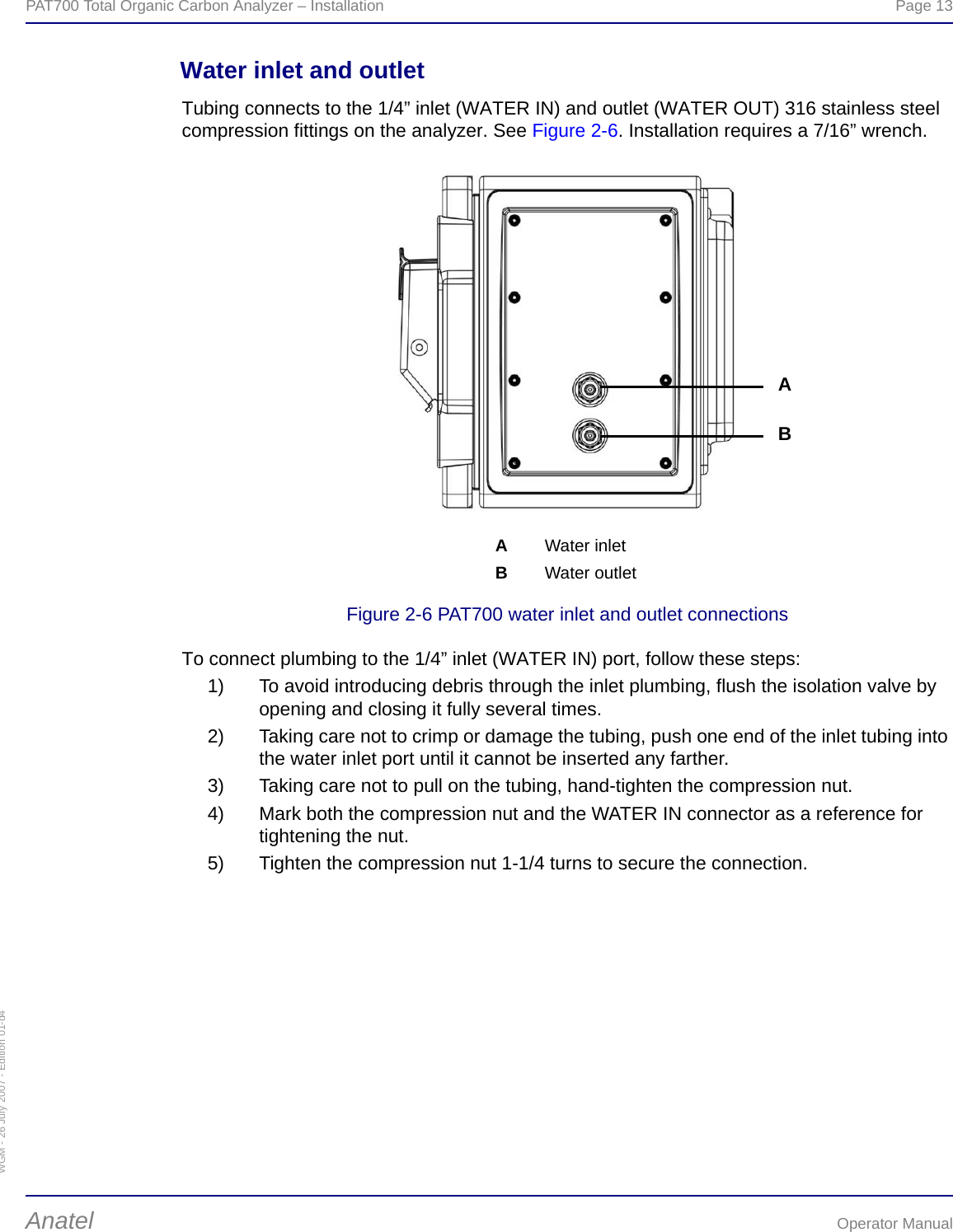 WGM - 26 July 2007 - Edition 01-d4PAT700 Total Organic Carbon Analyzer – Installation  Page 13Anatel Operator ManualWater inlet and outletTubing connects to the 1/4” inlet (WATER IN) and outlet (WATER OUT) 316 stainless steel compression fittings on the analyzer. See Figure 2-6. Installation requires a 7/16” wrench.Figure 2-6 PAT700 water inlet and outlet connectionsTo connect plumbing to the 1/4” inlet (WATER IN) port, follow these steps:1) To avoid introducing debris through the inlet plumbing, flush the isolation valve by opening and closing it fully several times.2) Taking care not to crimp or damage the tubing, push one end of the inlet tubing into the water inlet port until it cannot be inserted any farther.3) Taking care not to pull on the tubing, hand-tighten the compression nut.4) Mark both the compression nut and the WATER IN connector as a reference for tightening the nut.5) Tighten the compression nut 1-1/4 turns to secure the connection.AWater inletBWater outletAB