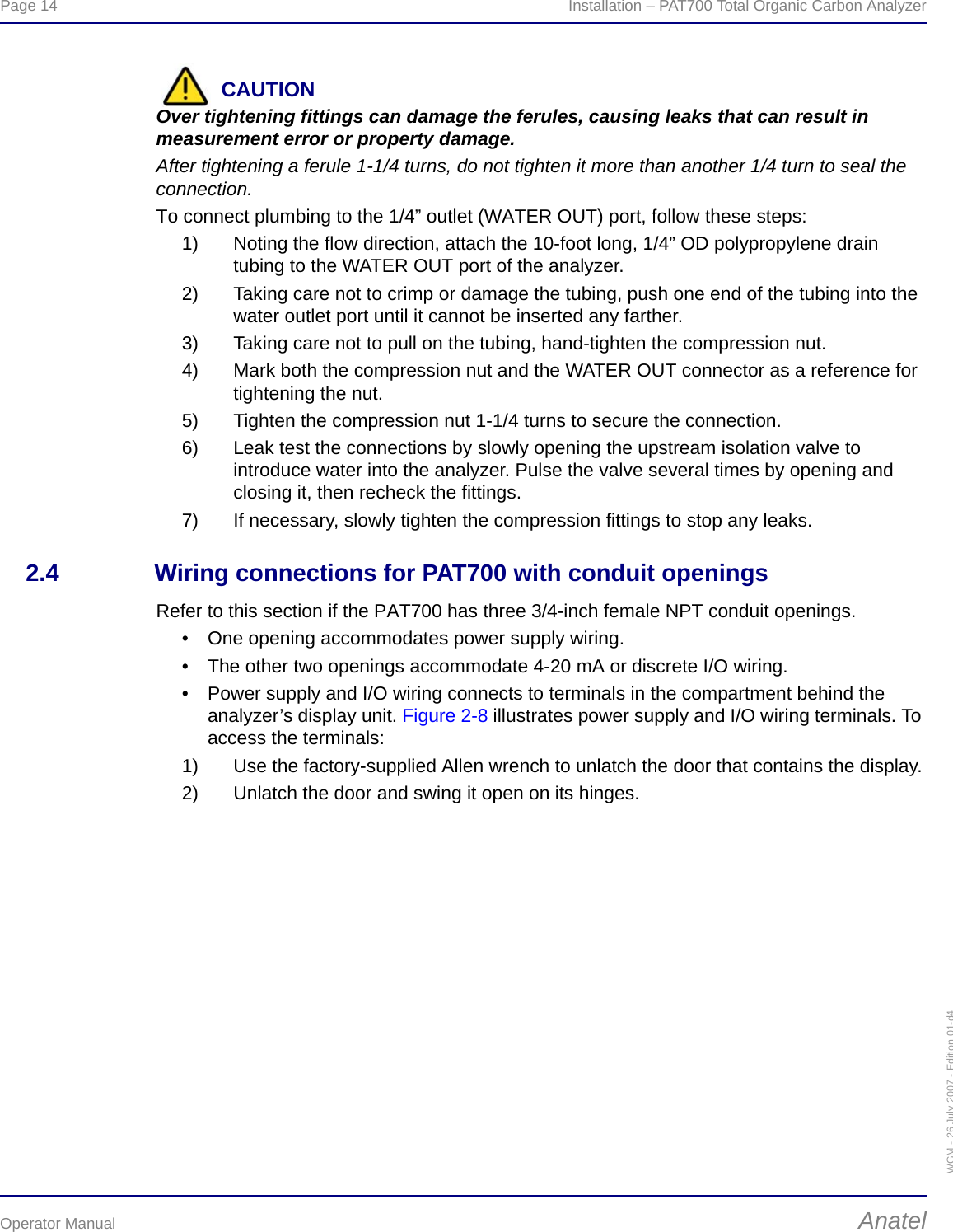 Page 14  Installation – PAT700 Total Organic Carbon AnalyzerOperator Manual AnatelWGM - 26 July 2007 - Edition 01-d4CAUTIONOver tightening fittings can damage the ferules, causing leaks that can result in measurement error or property damage.After tightening a ferule 1-1/4 turns, do not tighten it more than another 1/4 turn to seal the connection.To connect plumbing to the 1/4” outlet (WATER OUT) port, follow these steps:1) Noting the flow direction, attach the 10-foot long, 1/4” OD polypropylene drain tubing to the WATER OUT port of the analyzer.2) Taking care not to crimp or damage the tubing, push one end of the tubing into the water outlet port until it cannot be inserted any farther.3) Taking care not to pull on the tubing, hand-tighten the compression nut.4) Mark both the compression nut and the WATER OUT connector as a reference for tightening the nut.5) Tighten the compression nut 1-1/4 turns to secure the connection.6) Leak test the connections by slowly opening the upstream isolation valve to introduce water into the analyzer. Pulse the valve several times by opening and closing it, then recheck the fittings.7) If necessary, slowly tighten the compression fittings to stop any leaks.2.4 Wiring connections for PAT700 with conduit openingsRefer to this section if the PAT700 has three 3/4-inch female NPT conduit openings.• One opening accommodates power supply wiring.• The other two openings accommodate 4-20 mA or discrete I/O wiring.• Power supply and I/O wiring connects to terminals in the compartment behind the analyzer’s display unit. Figure 2-8 illustrates power supply and I/O wiring terminals. To access the terminals:1) Use the factory-supplied Allen wrench to unlatch the door that contains the display.2) Unlatch the door and swing it open on its hinges.