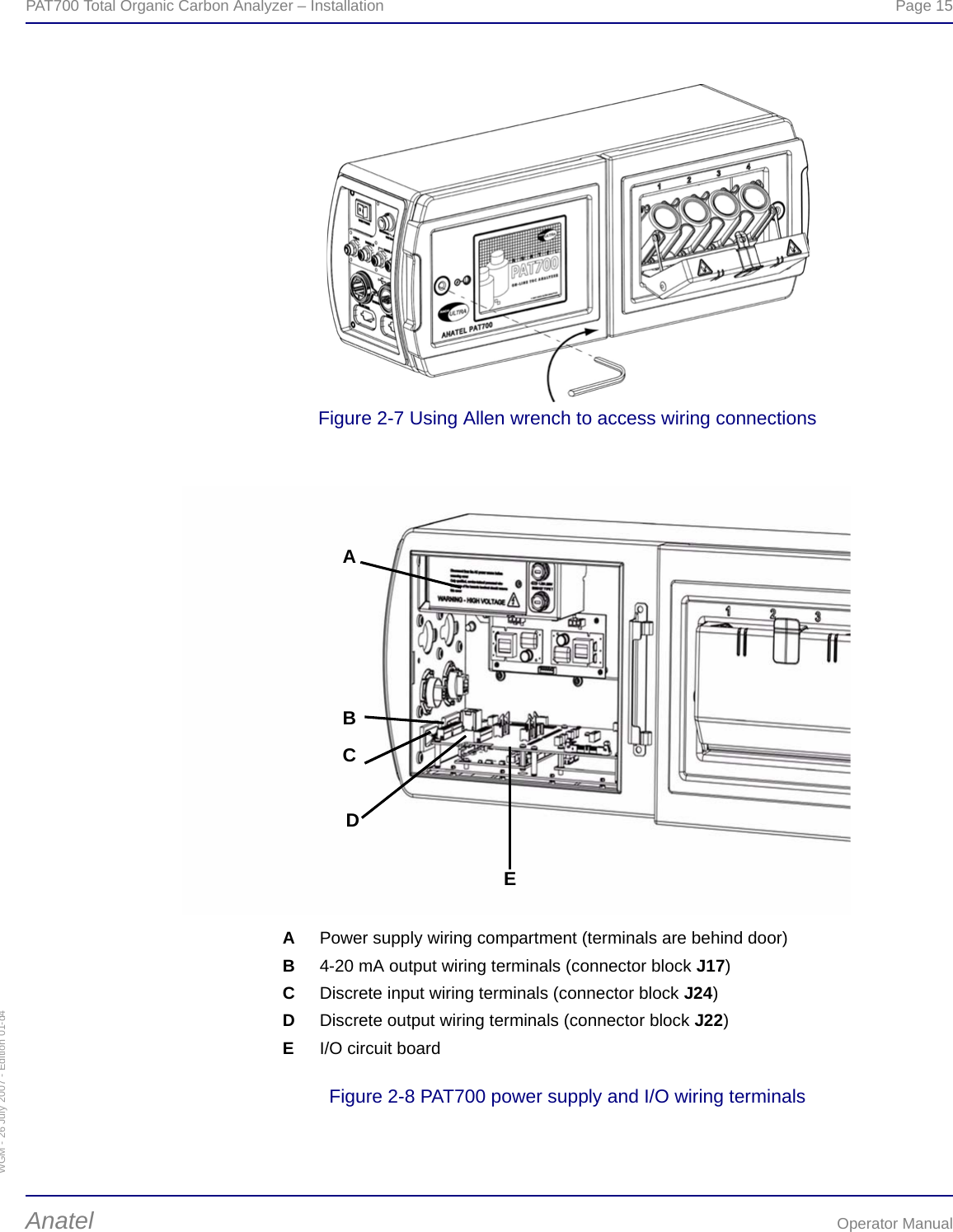 WGM - 26 July 2007 - Edition 01-d4PAT700 Total Organic Carbon Analyzer – Installation  Page 15Anatel Operator ManualFigure 2-7 Using Allen wrench to access wiring connectionsFigure 2-8 PAT700 power supply and I/O wiring terminalsAAPower supply wiring compartment (terminals are behind door)B4-20 mA output wiring terminals (connector block J17)CDiscrete input wiring terminals (connector block J24)DDiscrete output wiring terminals (connector block J22)EI/O circuit boardBCDE