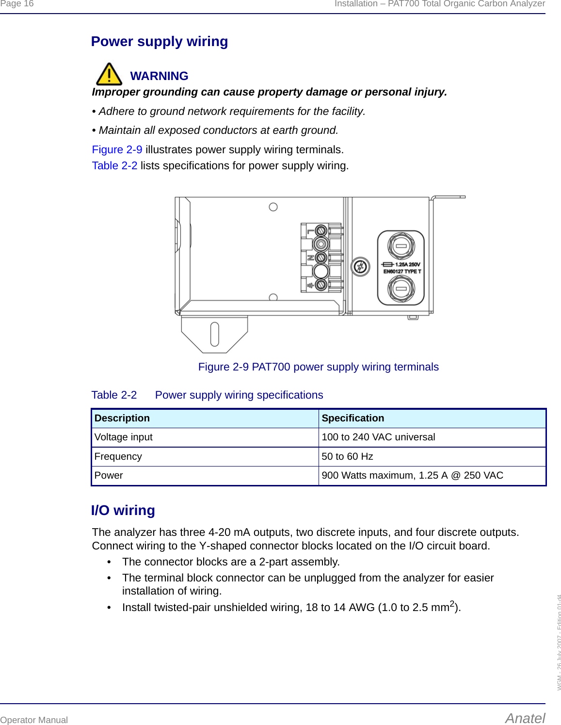 Page 16  Installation – PAT700 Total Organic Carbon AnalyzerOperator Manual AnatelWGM - 26 July 2007 - Edition 01-d4Power supply wiringWARNINGImproper grounding can cause property damage or personal injury.• Adhere to ground network requirements for the facility.• Maintain all exposed conductors at earth ground.Figure 2-9 illustrates power supply wiring terminals.Table 2-2 lists specifications for power supply wiring.Figure 2-9 PAT700 power supply wiring terminalsI/O wiringThe analyzer has three 4-20 mA outputs, two discrete inputs, and four discrete outputs. Connect wiring to the Y-shaped connector blocks located on the I/O circuit board.• The connector blocks are a 2-part assembly.• The terminal block connector can be unplugged from the analyzer for easier installation of wiring.• Install twisted-pair unshielded wiring, 18 to 14 AWG (1.0 to 2.5 mm2).Table 2-2  Power supply wiring specificationsDescription SpecificationVoltage input 100 to 240 VAC universalFrequency 50 to 60 HzPower 900 Watts maximum, 1.25 A @ 250 VAC