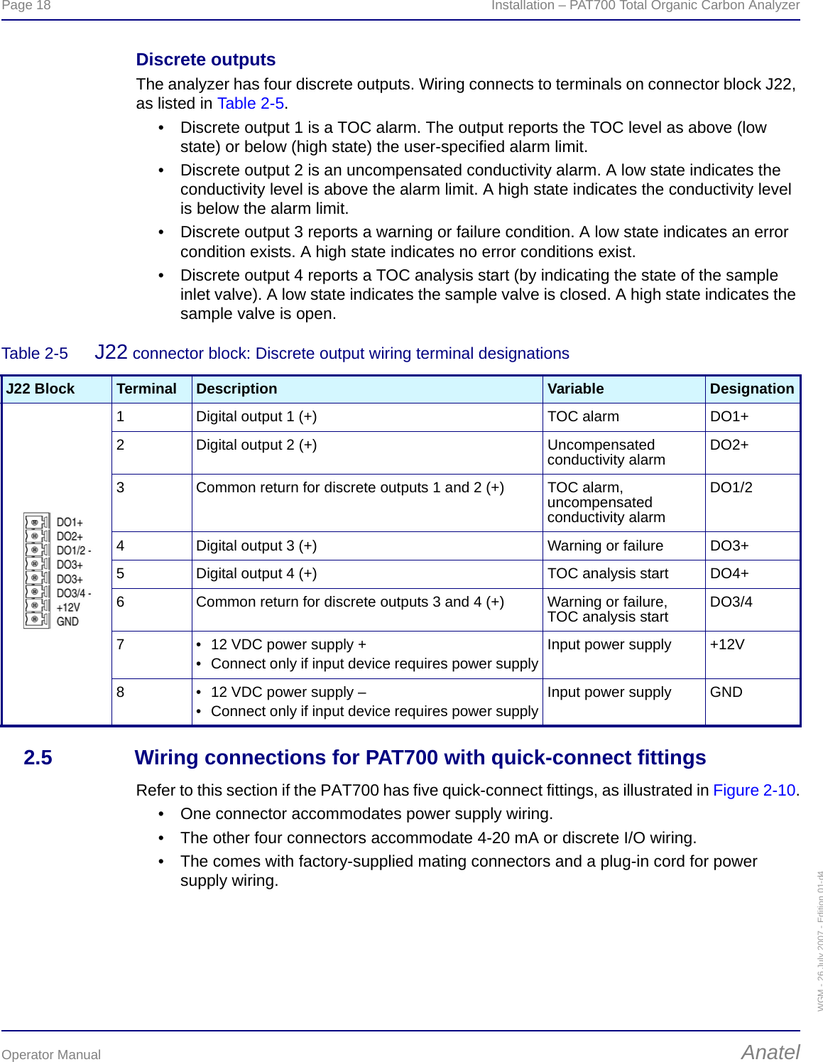 Page 18  Installation – PAT700 Total Organic Carbon AnalyzerOperator Manual AnatelWGM - 26 July 2007 - Edition 01-d4Discrete outputsThe analyzer has four discrete outputs. Wiring connects to terminals on connector block J22, as listed in Table 2-5.• Discrete output 1 is a TOC alarm. The output reports the TOC level as above (low state) or below (high state) the user-specified alarm limit.• Discrete output 2 is an uncompensated conductivity alarm. A low state indicates the conductivity level is above the alarm limit. A high state indicates the conductivity level is below the alarm limit.• Discrete output 3 reports a warning or failure condition. A low state indicates an error condition exists. A high state indicates no error conditions exist.• Discrete output 4 reports a TOC analysis start (by indicating the state of the sample inlet valve). A low state indicates the sample valve is closed. A high state indicates the sample valve is open.2.5 Wiring connections for PAT700 with quick-connect fittingsRefer to this section if the PAT700 has five quick-connect fittings, as illustrated in Figure 2-10.• One connector accommodates power supply wiring.• The other four connectors accommodate 4-20 mA or discrete I/O wiring.• The comes with factory-supplied mating connectors and a plug-in cord for power supply wiring.Table 2-5  J22 connector block: Discrete output wiring terminal designationsJ22 Block Terminal Description Variable Designation1 Digital output 1 (+) TOC alarm DO1+2 Digital output 2 (+) Uncompensated conductivity alarm DO2+3 Common return for discrete outputs 1 and 2 (+) TOC alarm, uncompensated conductivity alarmDO1/2 4 Digital output 3 (+) Warning or failure  DO3+5 Digital output 4 (+) TOC analysis start DO4+6 Common return for discrete outputs 3 and 4 (+) Warning or failure,TOC analysis start DO3/47 • 12 VDC power supply +• Connect only if input device requires power supplyInput power supply +12V8 • 12 VDC power supply –• Connect only if input device requires power supplyInput power supply GND