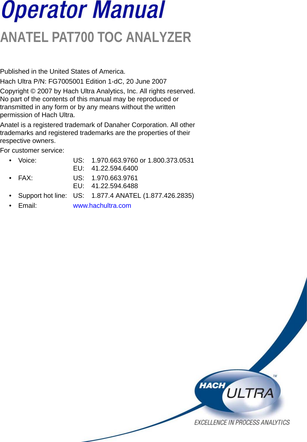 ANATEL PAT700 TOC ANALYZERPublished in the United States of America.Hach Ultra P/N: FG7005001 Edition 1-dC, 20 June 2007Copyright © 2007 by Hach Ultra Analytics, Inc. All rights reserved. No part of the contents of this manual may be reproduced or transmitted in any form or by any means without the written permission of Hach Ultra.Anatel is a registered trademark of Danaher Corporation. All other trademarks and registered trademarks are the properties of their respective owners.For customer service:• Voice: US: 1.970.663.9760 or 1.800.373.0531EU: 41.22.594.6400• FAX: US: 1.970.663.9761EU: 41.22.594.6488• Support hot line: US: 1.877.4 ANATEL (1.877.426.2835)• Email: www.hachultra.com