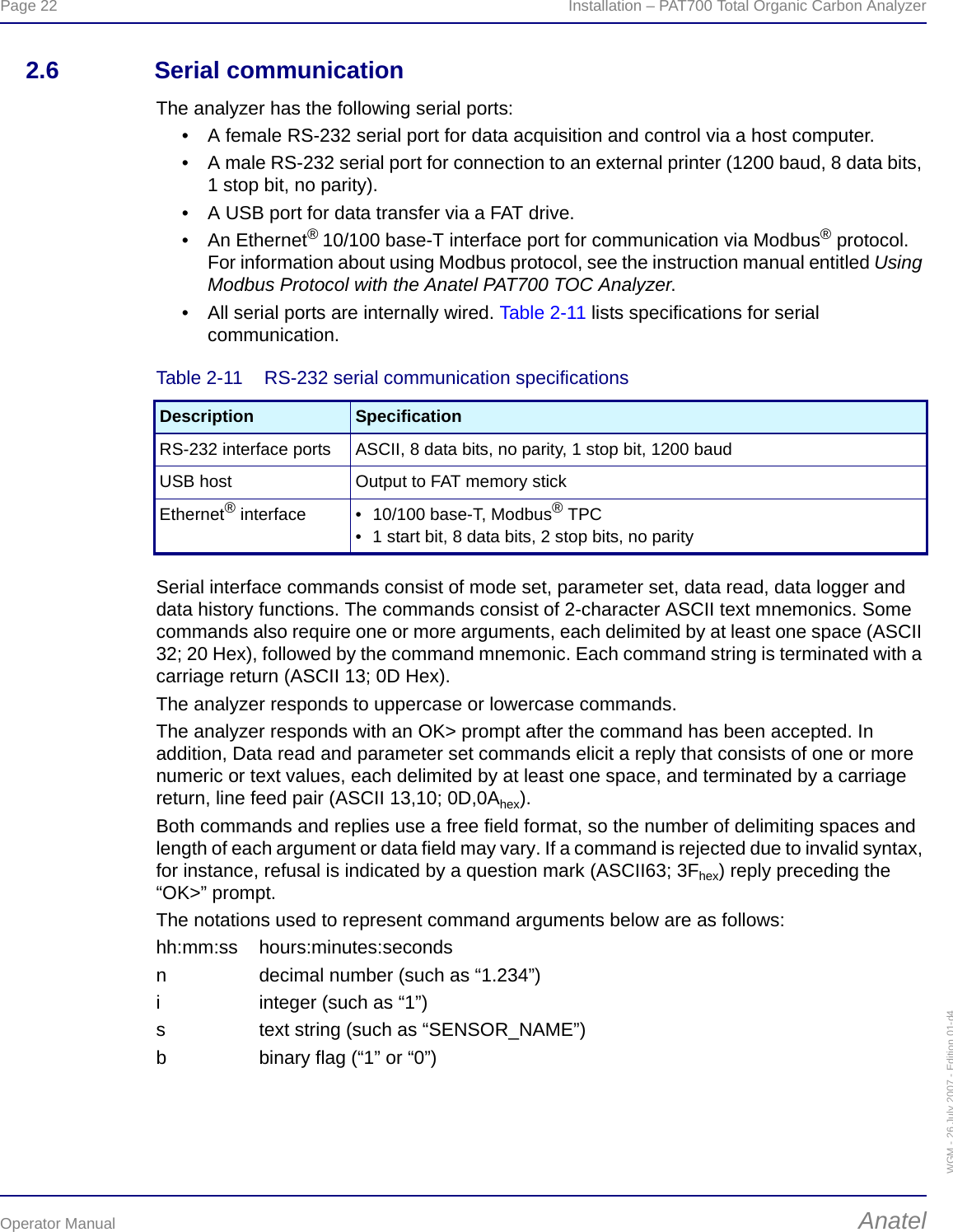 Page 22  Installation – PAT700 Total Organic Carbon AnalyzerOperator Manual AnatelWGM - 26 July 2007 - Edition 01-d42.6 Serial communicationThe analyzer has the following serial ports:• A female RS-232 serial port for data acquisition and control via a host computer.• A male RS-232 serial port for connection to an external printer (1200 baud, 8 data bits, 1 stop bit, no parity).• A USB port for data transfer via a FAT drive.• An Ethernet® 10/100 base-T interface port for communication via Modbus® protocol. For information about using Modbus protocol, see the instruction manual entitled Using Modbus Protocol with the Anatel PAT700 TOC Analyzer.• All serial ports are internally wired. Table 2-11 lists specifications for serial communication.Serial interface commands consist of mode set, parameter set, data read, data logger and data history functions. The commands consist of 2-character ASCII text mnemonics. Some commands also require one or more arguments, each delimited by at least one space (ASCII 32; 20 Hex), followed by the command mnemonic. Each command string is terminated with a carriage return (ASCII 13; 0D Hex).The analyzer responds to uppercase or lowercase commands.The analyzer responds with an OK&gt; prompt after the command has been accepted. In addition, Data read and parameter set commands elicit a reply that consists of one or more numeric or text values, each delimited by at least one space, and terminated by a carriage return, line feed pair (ASCII 13,10; 0D,0Ahex).Both commands and replies use a free field format, so the number of delimiting spaces and length of each argument or data field may vary. If a command is rejected due to invalid syntax, for instance, refusal is indicated by a question mark (ASCII63; 3Fhex) reply preceding the “OK&gt;” prompt.The notations used to represent command arguments below are as follows:hh:mm:ss hours:minutes:secondsn decimal number (such as “1.234”)i integer (such as “1”)s text string (such as “SENSOR_NAME”)b binary flag (“1” or “0”)Table 2-11  RS-232 serial communication specificationsDescription SpecificationRS-232 interface ports ASCII, 8 data bits, no parity, 1 stop bit, 1200 baudUSB host Output to FAT memory stickEthernet® interface • 10/100 base-T, Modbus® TPC• 1 start bit, 8 data bits, 2 stop bits, no parity