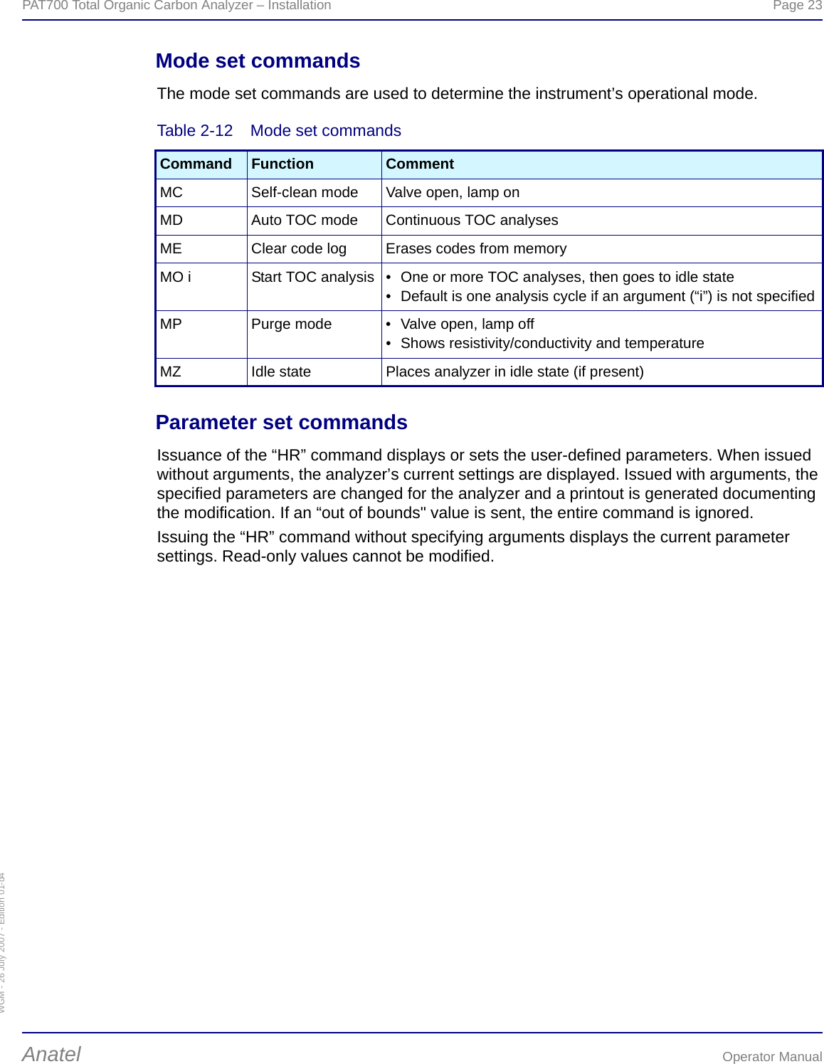 WGM - 26 July 2007 - Edition 01-d4PAT700 Total Organic Carbon Analyzer – Installation  Page 23Anatel Operator ManualMode set commandsThe mode set commands are used to determine the instrument’s operational mode.Parameter set commandsIssuance of the “HR” command displays or sets the user-defined parameters. When issued without arguments, the analyzer’s current settings are displayed. Issued with arguments, the specified parameters are changed for the analyzer and a printout is generated documenting the modification. If an “out of bounds&quot; value is sent, the entire command is ignored.Issuing the “HR” command without specifying arguments displays the current parameter settings. Read-only values cannot be modified.Table 2-12  Mode set commandsCommand Function CommentMC Self-clean mode Valve open, lamp onMD Auto TOC mode Continuous TOC analysesME Clear code log Erases codes from memoryMO i Start TOC analysis • One or more TOC analyses, then goes to idle state• Default is one analysis cycle if an argument (“i”) is not specifiedMP Purge mode • Valve open, lamp off• Shows resistivity/conductivity and temperatureMZ Idle state Places analyzer in idle state (if present)