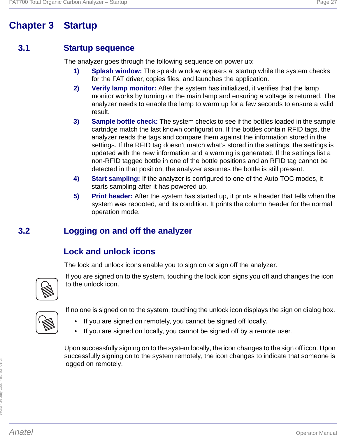 WGM - 26 July 2007 - Edition 01-d4PAT700 Total Organic Carbon Analyzer – Startup  Page 27Anatel Operator ManualChapter 3 Startup3.1 Startup sequenceThe analyzer goes through the following sequence on power up:1) Splash window: The splash window appears at startup while the system checks for the FAT driver, copies files, and launches the application.2) Verify lamp monitor: After the system has initialized, it verifies that the lamp monitor works by turning on the main lamp and ensuring a voltage is returned. The analyzer needs to enable the lamp to warm up for a few seconds to ensure a valid result.3) Sample bottle check: The system checks to see if the bottles loaded in the sample cartridge match the last known configuration. If the bottles contain RFID tags, the analyzer reads the tags and compare them against the information stored in the settings. If the RFID tag doesn’t match what’s stored in the settings, the settings is updated with the new information and a warning is generated. If the settings list a non-RFID tagged bottle in one of the bottle positions and an RFID tag cannot be detected in that position, the analyzer assumes the bottle is still present.4) Start sampling: If the analyzer is configured to one of the Auto TOC modes, it starts sampling after it has powered up.5) Print header: After the system has started up, it prints a header that tells when the system was rebooted, and its condition. It prints the column header for the normal operation mode.3.2 Logging on and off the analyzerLock and unlock iconsThe lock and unlock icons enable you to sign on or sign off the analyzer.Upon successfully signing on to the system locally, the icon changes to the sign off icon. Upon successfully signing on to the system remotely, the icon changes to indicate that someone is logged on remotely.If you are signed on to the system, touching the lock icon signs you off and changes the icon to the unlock icon.If no one is signed on to the system, touching the unlock icon displays the sign on dialog box.• If you are signed on remotely, you cannot be signed off locally.• If you are signed on locally, you cannot be signed off by a remote user.