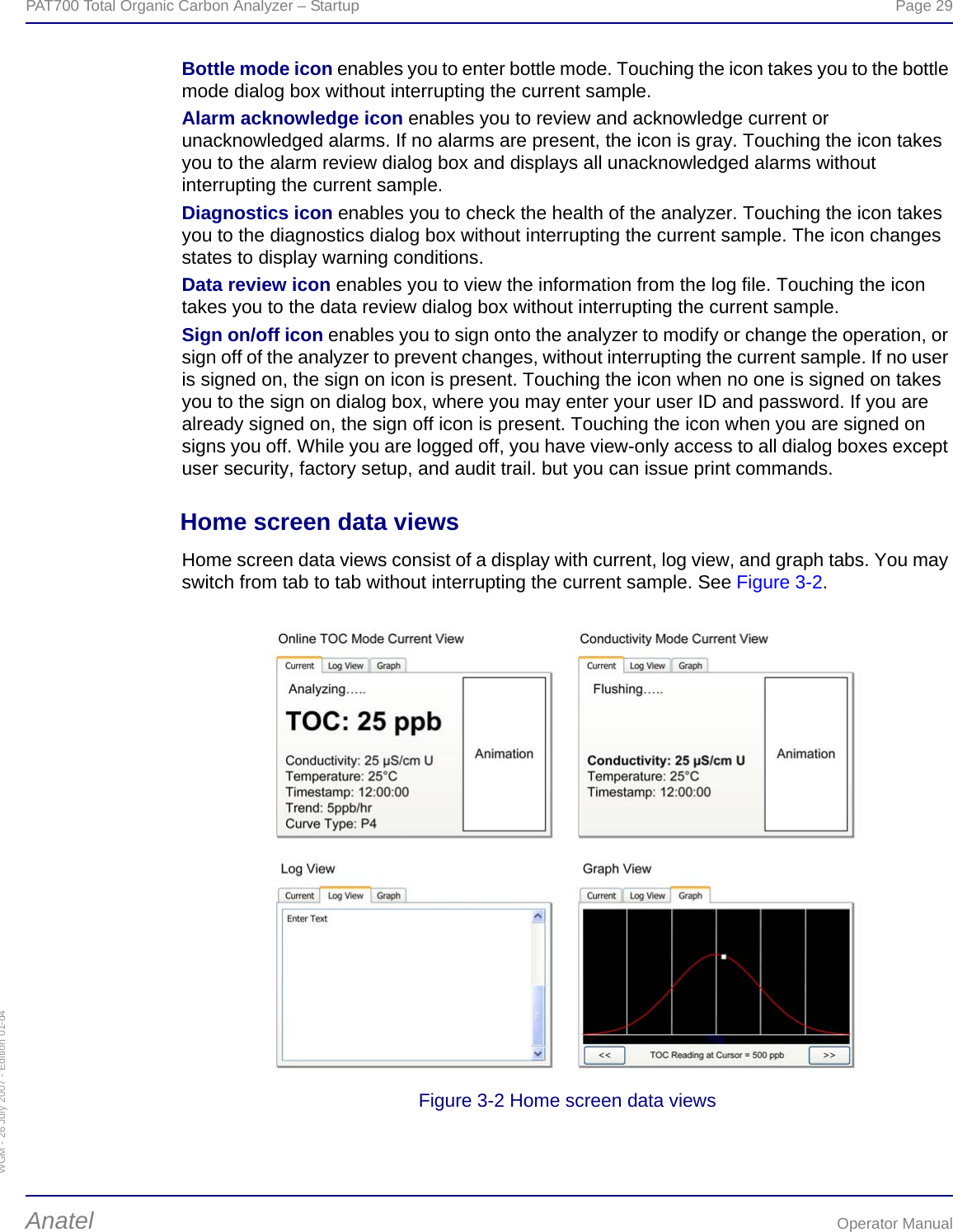 WGM - 26 July 2007 - Edition 01-d4PAT700 Total Organic Carbon Analyzer – Startup  Page 29Anatel Operator ManualBottle mode icon enables you to enter bottle mode. Touching the icon takes you to the bottle mode dialog box without interrupting the current sample.Alarm acknowledge icon enables you to review and acknowledge current or unacknowledged alarms. If no alarms are present, the icon is gray. Touching the icon takes you to the alarm review dialog box and displays all unacknowledged alarms without interrupting the current sample.Diagnostics icon enables you to check the health of the analyzer. Touching the icon takes you to the diagnostics dialog box without interrupting the current sample. The icon changes states to display warning conditions.Data review icon enables you to view the information from the log file. Touching the icon takes you to the data review dialog box without interrupting the current sample.Sign on/off icon enables you to sign onto the analyzer to modify or change the operation, or sign off of the analyzer to prevent changes, without interrupting the current sample. If no user is signed on, the sign on icon is present. Touching the icon when no one is signed on takes you to the sign on dialog box, where you may enter your user ID and password. If you are already signed on, the sign off icon is present. Touching the icon when you are signed on signs you off. While you are logged off, you have view-only access to all dialog boxes except user security, factory setup, and audit trail. but you can issue print commands.Home screen data viewsHome screen data views consist of a display with current, log view, and graph tabs. You may switch from tab to tab without interrupting the current sample. See Figure 3-2.Figure 3-2 Home screen data views